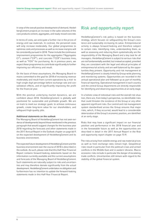 In view of the overall positive development of demand, Heidel-
bergCement projects an increase in the sales volumes of the
core products cement, aggregates, and ready-mixed concrete.
In terms of costs, we anticipate a further rise in the prices of
energy and raw materials. In contrast, the personnel costs
will only increase moderately. Our global programmes to
optimise costs and processes as well as increase margins will
be consistently pursued in 2018. These include the continuous
improvement programmes for the aggregates (“Aggregates
CI”), cement (“CIP”), and concrete (“CCR”) business lines,
as well as “FOX” for purchasing. As in previous years, we
expect these programmes to contribute significantly to further
improving our efficiency and result.
On the basis of these assumptions, the Managing Board re-
mains committed to the goal for 2018 of increasing revenue
moderately and result from current operations by a mid- to
high-single digit percentage before exchange rate and con-
solidation effects, and of significantly improving the profit
for the financial year.
With the positive underlying market dynamics, we are
confident about 2018. HeidelbergCement is globally well
positioned for sustainable and profitable growth. We are
on track to meet our strategic goals: to achieve continuous
growth, create long-term value for our shareholders, and
safeguard high-quality jobs.
Additional statements on the outlook
The Managing Board of HeidelbergCement has not seen evi-
denceofdevelopmentsbeyondthosementionedintheprevious
paragraph that would suggest changes for the business year
2018 regarding the forecasts and other statements made in
the 2017 Annual Report in the Outlook chapter on page 66 ff.
on the expected development of HeidelbergCement and its
business environment.
TheexpectedfuturedevelopmentofHeidelbergCementandthe
business environment over the course of 2018 is described in
the outlook. As such, please note that this Half-Year Financial
Report contains forward-looking statements based on the
information currently available and the current assumptions
and forecasts of the Managing Board of HeidelbergCement.
Such statements are naturally subject to risks and uncertain-
ties and may therefore deviate significantly from the actual
development.HeidelbergCementundertakesnoobligationand
furthermore has no intention to update the forward-looking
statements made in this Half-Year Financial Report.
Risk and opportunity report
HeidelbergCement’s risk policy is based on the business
strategy, which focuses on safeguarding the Group’s exis-
tence and sustainably increasing its value. Entrepreneurial
activity is always forward-looking and therefore subject
to certain risks. Identifying risks, understanding them, as
well as assessing and reducing them systematically are the
responsibility of the Managing Board and a key task for all
managers. HeidelbergCement is subject to various risks that
are not fundamentally avoided, but instead accepted, provided
they are consistent with the legal and ethical principles of
entrepreneurial activity and are well balanced by the oppor-
tunities they present. Opportunity and risk management at
HeidelbergCement is closely linked by Group-wide planning
and monitoring systems. Opportunities are recorded in the
annual operational plan and followed up as part of monthly
financial reporting. Operational management in each country
and the central Group departments are directly responsible
for identifying and observing opportunities at an early stage.
In a holistic view of individual risks and the overall risk situa-
tion, there are, from today’s perspective, no identifiable risks
that could threaten the existence of the Group or any other
apparent significant risks. Our control and risk management
system standardised across the Group ensures that major
risks, which, if they occurred, would lead to a considerable
deterioration of the Group’s economic position, are identified
at an early stage.
Risks that may have a significant impact on our financial
position and performance in the 2018 financial year and
in the foreseeable future as well as the opportunities are
­described in detail in the 2017 Annual Report in the Risk
and opportunity report chapter on page 73 ff.
The risks arising from volatile energy and raw material prices
as well as from exchange rates remain high. Geopolitical
risks result in particular from the political crises and armed
conflicts in the Middle East and in eastern Ukraine. Macro-
economic risks include in particular the danger of escalating
trade conflicts. Uncertainties still remain with regard to the
stability of the global financial system.
8
Interim Group management report | Risk and opportunity report | Consolidated income statement
 