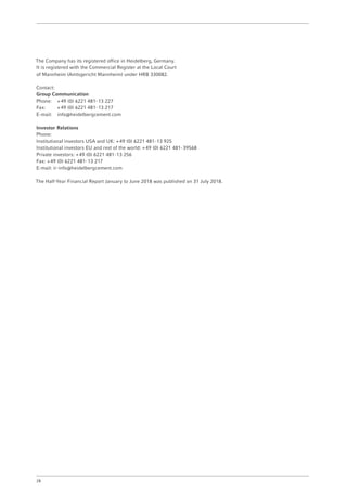 The Company has its registered office in Heidelberg, Germany.
It is registered with the Commercial Register at the Local Court
of Mannheim (Amtsgericht Mannheim) under HRB 330082.
Contact:
Group Communication
Phone:	 + 49 (0) 6221 481- 13 227
Fax:	 + 49 (0) 6221 481- 13 217
E-mail:	info@heidelbergcement.com
Investor Relations
Phone:
Institutional investors USA and UK: + 49 (0) 6221 481- 13 925
Institutional investors EU and rest of the world: + 49 (0) 6221 481- 39568
Private investors: + 49 (0) 6221 481- 13 256
Fax: + 49 (0) 6221 481- 13 217
E-mail: ir-info@heidelbergcement.com
The Half-Year Financial Report January to June 2018 was published on 31 July 2018.
28
 