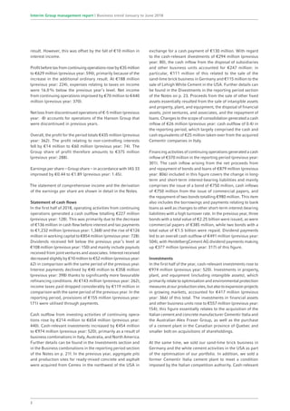 result. However, this was offset by the fall of €10 million in
interest income.
Profitbeforetaxfromcontinuingoperationsroseby€35million
to €629 million (previous year: 594), primarily because of the
increase in the additional ordinary result. At €188 million
(previous year: 224), expenses relating to taxes on income
were 16.0% below the previous year’s level. Net income
from continuing operations improved by €70 million to €440
million (previous year: 370).
Net loss from discontinued operations of €-5 million (previous
year: -8) accounts for operations of the Hanson Group that
were discontinued in previous years.
Overall, the profit for the period totals €435 million (previous
year: 362). The profit relating to non-controlling interests
fell by €14 million to €60 million (previous year: 74). The
Group share of profit therefore amounts to €375 million
(previous year: 288).
Earnings per share – Group share – in accordance with IAS 33
improved by €0.44 to €1.89 (previous year: 1.45).
The statement of comprehensive income and the derivation
of the earnings per share are shown in detail in the Notes.
Statement of cash flows
In the first half of 2018, operating activities from continuing
operations generated a cash outflow totalling €227 million
(previous year: 128). This was primarily due to the decrease
of €136 million in cash flow before interest and tax payments
to €1,232 million (previous year: 1,368) and the rise of €126
million in working capital to €854 million (previous year: 728).
Dividends received fell below the previous year’s level at
€108 million (previous year: 150) and mainly include payouts
received from joint ventures and associates. Interest received
decreased slightly by €10 million to €52 million (previous year:
62) in comparison with the same period of the previous year.
Interest payments declined by €40 million to €358 million
(previous year: 398) thanks to significantly more favourable
refinancing conditions. At €143 million (previous year: 262),
income taxes paid dropped considerably by €119 million in
comparison with the same period of the previous year. In the
reporting period, provisions of €155 million (previous year:
171) were utilised through payments.
Cash outflow from investing activities of continuing opera-
tions rose by €214 million to €654 million (previous year:
440). Cash-relevant investments increased by €454 million
to €974 million (previous year: 520), primarily as a result of
business combinations in Italy, Australia, and North America.
Further details can be found in the Investments section and
in the Business combinations in the reporting period section
of the Notes on p. 21f. In the previous year, aggregate pits
and production sites for ready-mixed concrete and asphalt
were acquired from Cemex in the northwest of the USA in
exchange for a cash payment of €130 million. With regard
to the cash-relevant divestments of €294 million (previous
year: 80), the cash inflow from the disposal of subsidiaries
and other business units accounted for €247 million: in
particular, €111 million of this related to the sale of the
sand-lime brick business in Germany and €115 million to the
sale of Lehigh White Cement in the USA. Further details can
be found in the Divestments in the reporting period section
of the Notes on p. 23. Proceeds from the sale of other fixed
assets essentially resulted from the sale of intangible assets
and property, plant, and equipment, the disposal of financial
assets, joint ventures, and associates, and the repayment of
loans. Changes to the scope of consolidation generated a cash
inflow of €26 million (previous year: cash outflow of 0.4) in
the reporting period, which largely comprised the cash and
cash equivalents of €25 million taken over from the acquired
Cementir companies in Italy.
Financing activities of continuing operations generated a cash
inflow of €370 million in the reporting period (previous year:
301). The cash inflow arising from the net proceeds from
and repayment of bonds and loans of €879 million (previous
year: 806) included in this figure covers the change in long-
term and short-term interest-bearing liabilities and mainly
comprises the issue of a bond of €750 million, cash inflows
of €750 million from the issue of commercial papers, and
the repayment of two bonds totalling €980 million. This item
also includes the borrowings and payments relating to bank
loans as well as changes to other short-term interest-bearing
liabilities with a high turnover rate. In the previous year, three
bonds with a total value of €2.25 billion were issued, as were
commercial papers of €385 million, while two bonds with a
total value of €1.5 billion were repaid. Dividend payments
led to an overall cash outflow of €491 million (previous year:
504), with HeidelbergCement AG dividend payments making
up €377 million (previous year: 317) of this figure.
Investments
In the first half of the year, cash-relevant investments rose to
€974 million (previous year: 520). Investments in property,
plant, and equipment (including intangible assets), which
primarily relate to optimisation and environmental protection
measuresatourproductionsites,butalsotoexpansionprojects
in growing markets, accounted for €417 million (previous
year: 366) of this total. The investments in financial assets
and other business units rose to €557 million (previous year:
154); this figure essentially relates to the acquisition of the
Italian cement and concrete manufacturer Cementir Italia and
the Australian Alex Fraser Group, as well as the purchase
of a cement plant in the Canadian province of Quebec and
smaller bolt-on acquisitions of shareholdings.
At the same time, we sold our sand-lime brick business in
Germany and the white cement activities in the USA as part
of the optimisation of our portfolio. In addition, we sold a
former Cementir Italia cement plant to meet a condition
imposed by the Italian competition authority. Cash-relevant
2
Interim Group management report | Business trend January to June 2018
 