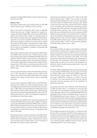 divestments totalled €294 million in the first half of the year
(previous year: 80).
Balance sheet
The balance sheet total rose by €730 million to €35,288
million (previous year: 34,558) as at 30 June 2018.
Non-current assets increased by €431 million to €28,296
million (previous year: 27,865). Adjusted for negative ex-
change rate effects of €68 million, the rise amounted to €363
million and predominantly related to intangible assets of
€221 million, property, plant, and equipment of €76 million,
and other non-current receivables of €144 million. This was
offset by the decline in deferred tax assets of €-74 million.
The growth of €279 million in goodwill to €11,385 million
(previous year: 11,107) was primarily the result of changes
to the scope of consolidation in addition to exchange rate
effects of €73 million.
The increase in property, plant, and equipment of €69 million
to €12,883 million (previous year: 12,814) mainly resulted
from changes to the scope of consolidation of €202 million and
additions of €410 million to property, plant, and equipment.
This was offset by property, plant, and equipment disposals
of €15 million, depreciation and amortisation of €521 million,
impairments of €18 million, and exchange rate effects of €-7
million. Other changes related to reclassifications to assets
held for sale.
Financial assets fell by €12 million to €2,169 million (previous
year: 2,181). Adjusted for negative currency effects of €4
million, the decrease amounted to €8 million and is mainly
related to the change in joint venture shares, associates,
and loans.
Current assets increased by €385 million to €6,978 million
(previous year: 6,593). As a result of seasonal factors, trade
receivables grew by €593 million to €2,390 million (previous
year: 1,798). Other current operating receivables also rose by
€216 million to €762 million (previous year: 546), whereas
cash and cash equivalents declined by €532 million to €1,577
million (previous year: 2,109). The changes are explained in
the Statement of cash flows section.
On the equity and liabilities side, equity decreased by €75
million to €15,978 million (previous year: 16,052). The decline
is primarily attributable to dividends of €542 million, of which
€491 million had already been paid out, total comprehensive
income of €613 million, as well as changes to the scope of
consolidation and ownership interests in subsidiaries total-
ling €-134 million.
Total comprehensive income is composed of the €435 million
profit for the period as well as of the currency translation gains
of €76 million recognised in other comprehensive income,
of the actuarial gains of €103 million, and of the losses of
€8 million from equity method investments.
Interest-bearing liabilities rose by €771 million to €11,595
million (previous year: 10,824). The increase in net debt
(interest-bearing liabilities less cash and cash equivalents)
of €1,275 million to €9,970 million (previous year: 8,695)
is due to the financing of the seasonal and revenue-related
rise in receivables, the cash flow from investments, and the
dividends paid. Total provisions decreased by €93 million
to €2,543 million (previous year: 2,636). Of this amount,
€23 million was attributable to pension provisions and €70
million to other provisions. The increase of €117 million in
operating liabilities to €4,500 million (previous year: 4,383)
relates primarily to the rise of €77 million in trade payables
to €2,358 million (previous year: 2,281) in addition to the
growth of €29 million in other current operating liabilities
to €1,520 million (previous year: 1,491).
Financing
On 12 January 2018, we signed a new €3 billion syndicated
credit facility to refinance the existing credit facility which
would have expired in February 2019. As there are two pro-
longation options of one year each, we secured the historically
attractive refinancing conditions until 2025. The credit
margin was reduced by 20 to 35 basis points, depending on
the leverage. The syndicated credit facility is intended as
liquidity back-up and can be used for cash drawdowns as
well as for letters of credit and guarantees both in euro and
in other currencies.
On 24 April 2018, HeidelbergCement issued a Eurobond with
an issue volume of €750 million and a ten-year term ending
on 24 April 2028 under its €10 billion EMTN programme.
The bond bears a fixed coupon of 1.750% p.a. The issue
price was at 98.870%, resulting in a yield to maturity
of 1.875%. The issue proceeds will be used for general
corporate financing purposes and for the repayment of
upcoming maturities.
According to the terms and conditions of the bonds issued
in 2009 and 2010, there is a limitation on incurring addi-
tional debt if the consolidated coverage ratio (i.e. the ratio
of the aggregate amount of the consolidated EBITDA to the
aggregate amount of the consolidated interest expense) of
the HeidelbergCement Group is below 2. This covenant is
suspended for the other bonds and debt certificates due to the
investment grade rating. The consolidated EBITDA of €3,256
million and the consolidated interest expense of €422 million
are calculated on a pro forma basis in accordance with the
terms and conditions of the bonds. As at 30 June 2018, the
consolidated coverage ratio amounted to 7.72.
The net debt decreased by €170 million in comparison with
30 June 2017, amounting to €9,970 million (previous year:
10,140) as at 30 June 2018. The increase of €1,275 million in
comparison with the end of 2017 (€8,695 million) is primarily
due to the acquisitions in Italy and Australia as well as the
rise in working capital, related to seasonal factors, and the
dividend payments in the second quarter.
3
HeidelbergCement | Half-Year Financial Report January to June 2018
 