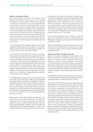 Western and Southern Europe
The economic upturn continued in the countries of the
Western and Southern Europe Group area, even though
the outlook has deteriorated somewhat due to political
and economic uncertainties. As a result of the good state
of the domestic economy and the healthy labour market,
the German economy is in a robust shape. The economic
recovery is also ongoing in Belgium and the Netherlands.
In the United Kingdom, uncertainties following the Brexit
vote continue to impact the economic development and
construction activity. In France, economic growth of 0.2%
in the second quarter was below expectations. While the
Spanish economy remains on course for growth, political
and economic uncertainties weigh on the economic develop­
ment in Italy.
In the first half of 2018, construction activity and our sales
volumes of building materials in the Western and Southern
Europe Group area were impaired by the poor weather con-
ditions in February and most notably in March.
In the first half of 2018, the Western and Southern Europe
Group area’s cement and clinker sales volumes rose by 5.3%
to 15.1 million tonnes (previous year: 14.3). This growth is
mainly attributable to the newly included cement activities
of Cementir in Italy and the good development of sales
­volumes in Spain. Excluding consolidation effects, deliveries
declined slightly by 0.7% below the previous year’s level.
Even excluding consolidation effects, sales volumes grew
slightly in Italy. While the decrease in volumes caused by bad
weather in the first quarter was more than offset in Germany
and France, our deliveries in Belgium/Netherlands and the
United Kingdom were still down.
In the aggregates business line, Germany and France more
than made up for the decrease in sales volumes during the
first quarter. However, our deliveries of aggregates in Belgium/
Netherlands, Italy, and Spain remained below the previous
year. Our deliveries in the United Kingdom achieved the
previous year’s level by the end of June, thanks to the good
development of sales volumes in the second quarter. Overall,
the Group area’s aggregates sales volumes declined slightly
by 1.0% in the first half of the year to 39.3 million tonnes
(previous year: 39.7).
Ready-mixed concrete sales volumes decreased by 3.1%
to 8.4 million cubic metres (previous year: 8.7). While we
achieved a strong increase in sales volumes in Italy and a
slight rise in France, our deliveries fell in the other countries.
Despite the bad weather conditions in the first quarter, the
sales volumes of the asphalt operating line in the United
Kingdom rose by 8.6% compared with the previous year.
To expand our market position in Italy, our subsidiary Italce-
menti S.p.A. acquired from Cementir Holding 100% of the
shareholding in Cementir Italia S.p.A. and its subsidiaries,
Cementir Sacci S.p.A. and Betontir S.p.A., on 2 January
2018. The acquisition comprises five cement and two ce-
ment grinding plants as well as a network of terminals and
ready-mixed concrete plants. Due to the conditions imposed
by the Italian competition authority, Italcementi S.p.A. sold
the cement plant in Maddaloni via the acquired subsidiary
Cementir Italia S.p.A. on 1 June 2018.
As part of the optimisation of our portfolio, we sold our
sand-lime brick business in Germany – including a plant in
Switzerland – to the Danish company H+H International A/S
on 28 February 2018.
Revenue of the Western and Southern Europe Group area
rose by 1.3% to €2,390 million (previous year: 2,360).
Excluding consolidation and exchange rate effects, growth
amounted to 1.0%.
Northern and Eastern Europe-Central Asia
Overall, the economic development of the countries in the
Northern and Eastern Europe-Central Asia Group area is
positive. The Nordic countries continue to record strong
construction activity. In Poland and Czechia, the recovery
in the economy and in construction activity is ongoing. The
Romanian economy is also on a course for growth, but there
is still a lack of infrastructure projects and public investments.
The economies of Ukraine and Russia are recovering, but the
conflict in Ukraine is continuing to impact both countries
severely.
In the Northern and Eastern Europe-Central Asia Group area,
our building materials deliveries also suffered as a result of
the adverse weather conditions, especially in March.
During the first half of 2018, cement and clinker deliveries
of the Northern and Eastern Europe-Central Asia Group area
fell by 4.0% to 11.5 million tonnes (previous year: 12.0)
as a result of consolidation. Excluding the effects of the
deconsolidation of our activities in Georgia, the increase in
sales volumes amounted to 2.3%. In Norway and Sweden,
the decrease in volumes caused by bad weather in the first
quarter was not fully recovered, which led to overall deliveries
of the Northern European countries falling slightly below
the previous year’s level. In Eastern Europe-Central Asia,
the deliveries of the individual countries presented a mixed
picture. Our sales volumes declined in Bulgaria, Russia,
Ukraine, and – to a lesser extent – Romania, but growth was
pleasing in Czechia and Kazakhstan, and especially strong in
Poland and Greece. As a whole, Eastern Europe-Central Asia
recorded a moderate increase in sales volumes, excluding
the Georgia effect.
4
Interim Group management report | Business trend January to June 2018
 