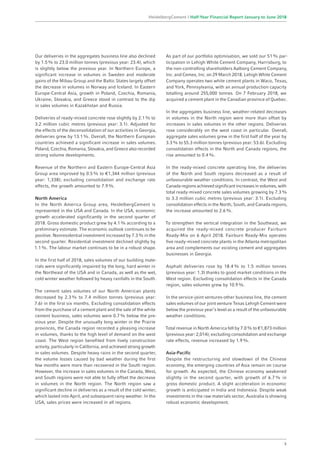 Our deliveries in the aggregates business line also declined
by 1.5% to 23.0 million tonnes (previous year: 23.4), which
is slightly below the previous year. In Northern Europe, a
significant increase in volumes in Sweden and moderate
gains of the Mibau Group and the Baltic States largely offset
the decrease in volumes in Norway and Iceland. In Eastern
Europe-Central Asia, growth in Poland, Czechia, Romania,
Ukraine, Slovakia, and Greece stood in contrast to the dip
in sales volumes in Kazakhstan and Russia.
Deliveries of ready-mixed concrete rose slightly by 2.1% to
3.2 million cubic metres (previous year: 3.1). Adjusted for
the effects of the deconsolidation of our activities in Georgia,
deliveries grew by 13.1%. Overall, the Northern European
countries achieved a significant increase in sales volumes.
Poland, Czechia, Romania, Slovakia, and Greece also recorded
strong volume developments.
Revenue of the Northern and Eastern Europe-Central Asia
Group area improved by 0.5% to €1,344 million (previous
year: 1,338); excluding consolidation and exchange rate
effects, the growth amounted to 7.9%.
North America
In the North America Group area, HeidelbergCement is
represented in the USA and Canada. In the USA, economic
growth accelerated significantly in the second quarter of
2018. Gross domestic product grew by 4.1% according to a
preliminary estimate. The economic outlook continues to be
positive. Nonresidential investment increased by 7.3% in the
second quarter. Residential investment declined slightly by
1.1%. The labour market continues to be in a robust shape.
In the first half of 2018, sales volumes of our building mate-
rials were significantly impaired by the long, hard winter in
the Northeast of the USA and in Canada, as well as the wet,
cold winter weather followed by heavy rainfalls in the South.
The cement sales volumes of our North American plants
decreased by 2.3% to 7.4 million tonnes (previous year:
7.6) in the first six months. Excluding consolidation effects
from the purchase of a cement plant and the sale of the white
cement business, sales volumes were 0.7% below the pre-
vious year. Despite the unusually long winter in the Prairie
provinces, the Canada region recorded a pleasing increase
in volumes, thanks to the high level of demand on the west
coast. The West region benefited from lively construction
activity, particularly in California, and achieved strong growth
in sales volumes. Despite heavy rains in the second quarter,
the volume losses caused by bad weather during the first
few months were more than recovered in the South region.
However, the increase in sales volumes in the Canada, West,
and South regions were not able to fully offset the decrease
in volumes in the North region. The North region saw a
significant decline in deliveries as a result of the cold winter,
which lasted into April, and subsequent rainy weather. In the
USA, sales prices were increased in all regions.
As part of our portfolio optimisation, we sold our 51% par-
ticipation in Lehigh White Cement Company, Harrisburg, to
the non-controlling shareholders Aalborg Cement Company,
Inc. and Cemex, Inc. on 29 March 2018. Lehigh White Cement
Company operates two white cement plants in Waco, Texas,
and York, Pennsylvania, with an annual production capacity
totalling around 255,000 tonnes. On 7 February 2018, we
acquired a cement plant in the Canadian province of Quebec.
In the aggregates business line, weather-related decreases
in volumes in the North region were more than offset by
increases in sales volumes in the other regions. Deliveries
rose considerably on the west coast in particular. Overall,
aggregate sales volumes grew in the first half of the year by
3.3% to 55.3 million tonnes (previous year: 53.6). Excluding
consolidation effects in the North and Canada regions, the
rise amounted to 0.4%.
In the ready-mixed concrete operating line, the deliveries
of the North and South regions decreased as a result of
unfavourable weather conditions. In contrast, the West and
Canada regions achieved significant increases in volumes, with
total ready-mixed concrete sales volumes growing by 7.3%
to 3.3 million cubic metres (previous year: 3.1). Excluding
consolidation effects in the North, South, and Canada regions,
the increase amounted to 2.6%.
To strengthen the vertical integration in the Southeast, we
acquired the ready-mixed concrete producer Fairburn
Ready-Mix on 6 April 2018. Fairburn Ready-Mix operates
five ready-mixed concrete plants in the Atlanta metropolitan
area and complements our existing cement and aggregates
businesses in Georgia.
Asphalt deliveries rose by 18.4% to 1.5 million tonnes
(previous year: 1.3) thanks to good market conditions in the
West region. Excluding consolidation effects in the Canada
region, sales volumes grew by 10.9%.
In the service-joint ventures-other business line, the cement
sales volumes of our joint venture Texas Lehigh Cement were
below the previous year’s level as a result of the unfavourable
weather conditions.
Total revenue in North America fell by 7.0% to €1,873 million
(previous year: 2,014); excluding consolidation and exchange
rate effects, revenue increased by 1.9%.
Asia-Pacific
Despite the restructuring and slowdown of the Chinese
economy, the emerging countries of Asia remain on course
for growth. As expected, the Chinese economy weakened
slightly in the second quarter, with growth of 6.7% in
gross domestic product. A slight acceleration in economic
growth is anticipated in India and Indonesia. Despite weak
investments in the raw materials sector, Australia is showing
robust economic development.
5
HeidelbergCement | Half-Year Financial Report January to June 2018
 