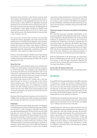 Aside from minor activities in some African countries south
of the Sahara, HeidelbergCement is predominantly active in
Israel and Morocco in the aggregates business line. Due to
volume losses in Israel, deliveries of aggregates decreased
overall by 6.3% to 5.6 million tonnes (previous year: 6.0). In
the ready-mixed concrete operating line, HeidelbergCement
is represented in Israel, Egypt, and Morocco. Ready-mixed
concrete sales volumes grew by 3.6% to 2.5 million cubic
metres (previous year: 2.4). Asphalt activities in Israel recorded
a rise in volumes of 2.4%.
The service-joint ventures-other business line essentially
includes the cement, aggregates, and ready-mixed concrete
activities of our Turkish joint venture Akçansa. Lower domestic
cement deliveries were largely offset by the growth in exports.
Overall, the cement and clinker sales volumes of Akçansa
declined by 1.3% in the first six months. While deliveries of
aggregates declined substantially, a gratifying increase was
recorded in sales volumes of ready-mixed concrete.
Revenue of the Africa-Eastern Mediterranean Basin Group
area grew by 3.7% to €833 million (previous year: 803); ex-
cluding consolidation and exchange rate effects, the increase
amounted to 13.3%.
Group Services
Group Services comprises the activities of our subsidiary HC
Trading, one of the largest international trading companies
for cement and clinker. The company is also responsible for
purchasing and delivering coal and petroleum coke via sea
routes to our own locations and to other cement companies
around the world. Group Services also includes our cement
and ready-mixed concrete activities in Kuwait.
The overall trade volume of HC Trading rose in the first
half of the year by 12.6% to a record value of 14.7 million
tonnes (previous year: 13.0). The decline of 4.9% to 8.7
million tonnes (previous year: 9.1) in deliveries of cement,
clinker, and other building materials such as lime and dry
mortar was more than offset by the strong growth of trade
in coal and petroleum coke by 54.3% to 6.0 million tonnes
(previous year: 3.9).
Revenue of the Group Services business unit rose by 23.3%
to €809 million (previous year: 656); excluding consolidation
and exchange rate effects, the increase amounted to 22.7%.
Employees
At the end of the first half of 2018, the number of employees
at HeidelbergCement stood at 59,642 (previous year: 60,993).
The decrease of 1,351 employees essentially results from
two opposing developments: On the one hand, around 3,200
jobs were cut across the Group – firstly through portfolio
optimisations, particularly the deconsolidation of our Geor-
gia activities, secondly in connection with the realization of
synergies in former Italcementi subsidiaries, particularly in
Egypt, and lastly as a result of efficiency increases in sales
and administration, and location optimisations, especially in
Indonesia. On the other hand, around 1,900 new employees
joined the Group, particularly as a result of the company
acquisitions in Italy and Australia in the first quarter of 2018,
and in the USA in the previous year. Furthermore, there was
an increase in some countries in the Western and Southern
Europe and Northern and Eastern Europe-Central Asia Group
areas, and in particular in Australia, owing to the solid market
development.
Personnel change in the Supervisory Board of Heidelberg­
Cement
Mr Frank-Dirk Steininger, employee representative on the
Supervisory Board (nominated by the trade union), resigned
from the Supervisory Board with effect from 31 January 2018.
Following an application of the company, the Local Court
(Amtsgericht) of Mannheim / Germany supplemented the
Supervisory Board by appointing Ms Barbara Breuninger,
nominated by the relevant trade union, as a member in the
capacity of employee representative with effect from 5 April
2018. Her term of appointment will expire at the end of the
term of the other members of the Supervisory Board, i.e.
with the conclusion of the 2019 Annual General Meeting.
With the appointment of Ms Breuninger, the Supervisory
Board of HeidelbergCement AG consists of eight men and
four women, so that the legal requirement regarding the
minimum share of at least 30% each of woman and men on
the Supervisory Board is fulfilled.
Events after the balance sheet date
After the balance sheet date, there were no reportable events.
Outlook
In July 2018, the International Monetary Fund (IMF) confirmed
its forecast of a further acceleration of global economic
growth to 3.9% in 2018. The main drivers behind this trend
are, on the one hand, the further acceleration of growth in
the USA and, on the other hand, the economic recovery of
oil exporting emerging markets. Growth expectations for the
Euro zone and the United Kingdom, however, were adjusted
downwards due to the weak start of the year.
The IMF points to increased risks to the forecast. These include
in particular the risk of escalating trade actions and of tighter
global financial conditions due to a faster than anticipated
rise in inflation and interest rate in the USA.
HeidelbergCement continues to expect to benefit from the
good and stable economic development in the industrial coun-
tries, above all in the USA, Canada, Germany, the countries
of Northern Europe, and Australia. The continued economic
upturn, particularly in the countries of Eastern Europe, as
well as in France, Spain – and to a lesser extent – in Italy, will
also be to our advantage. These countries generate approxi­
mately 75% of our revenue. In the growth countries, such
as Egypt, Indonesia, Thailand, India, and Morocco, as well
as in Western and Eastern Africa, we anticipate an ongoing
economic recovery.
7
HeidelbergCement | Half-Year Financial Report January to June 2018
 