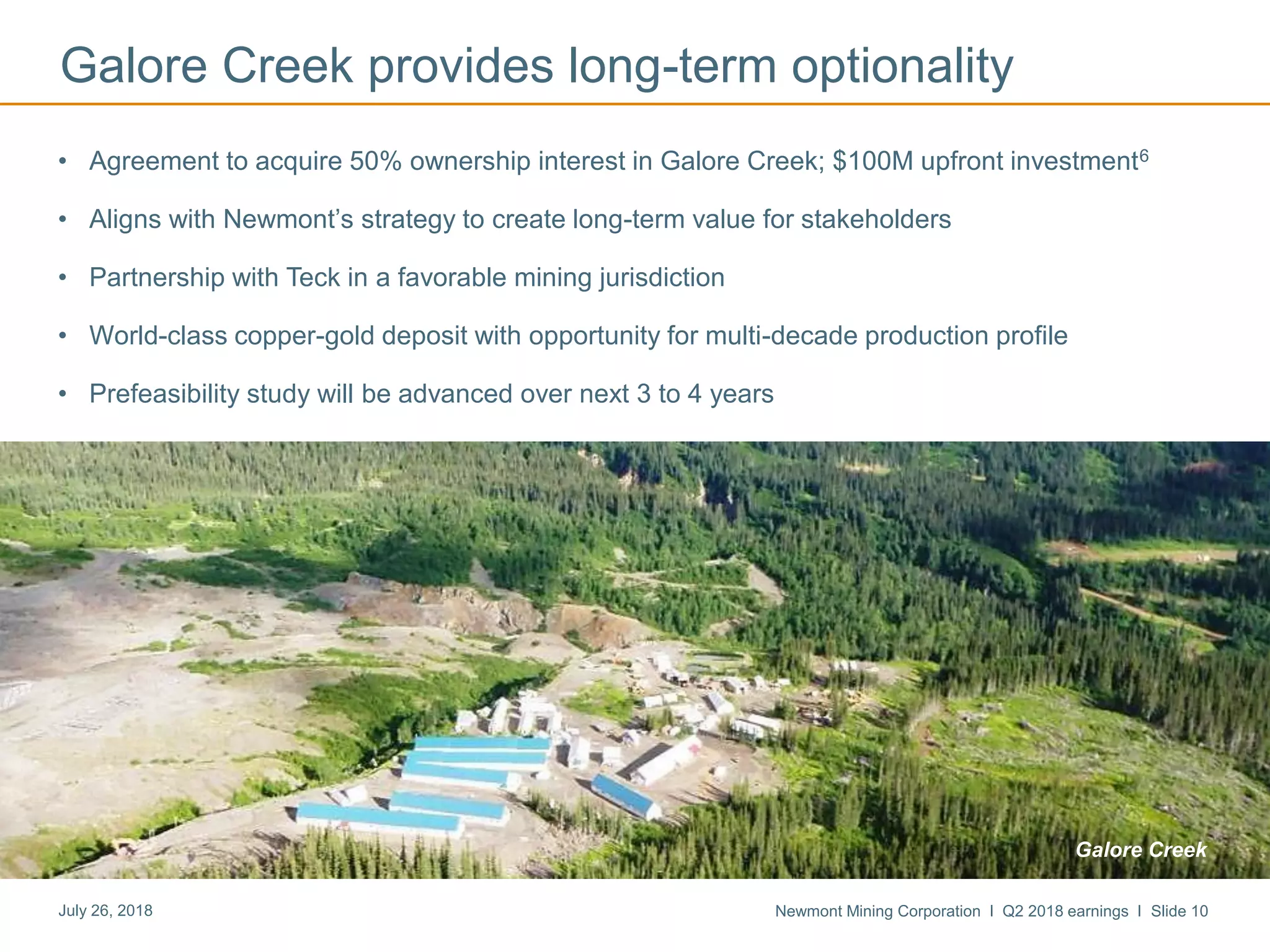 Newmont Mining Corporation I Q2 2018 earnings I Slide 10July 26, 2018
Galore Creek provides long-term optionality
• Agreement to acquire 50% ownership interest in Galore Creek; $100M upfront investment6
• Aligns with Newmont’s strategy to create long-term value for stakeholders
• Partnership with Teck in a favorable mining jurisdiction
• World-class copper-gold deposit with opportunity for multi-decade production profile
• Prefeasibility study will be advanced over next 3 to 4 years
Galore Creek
 