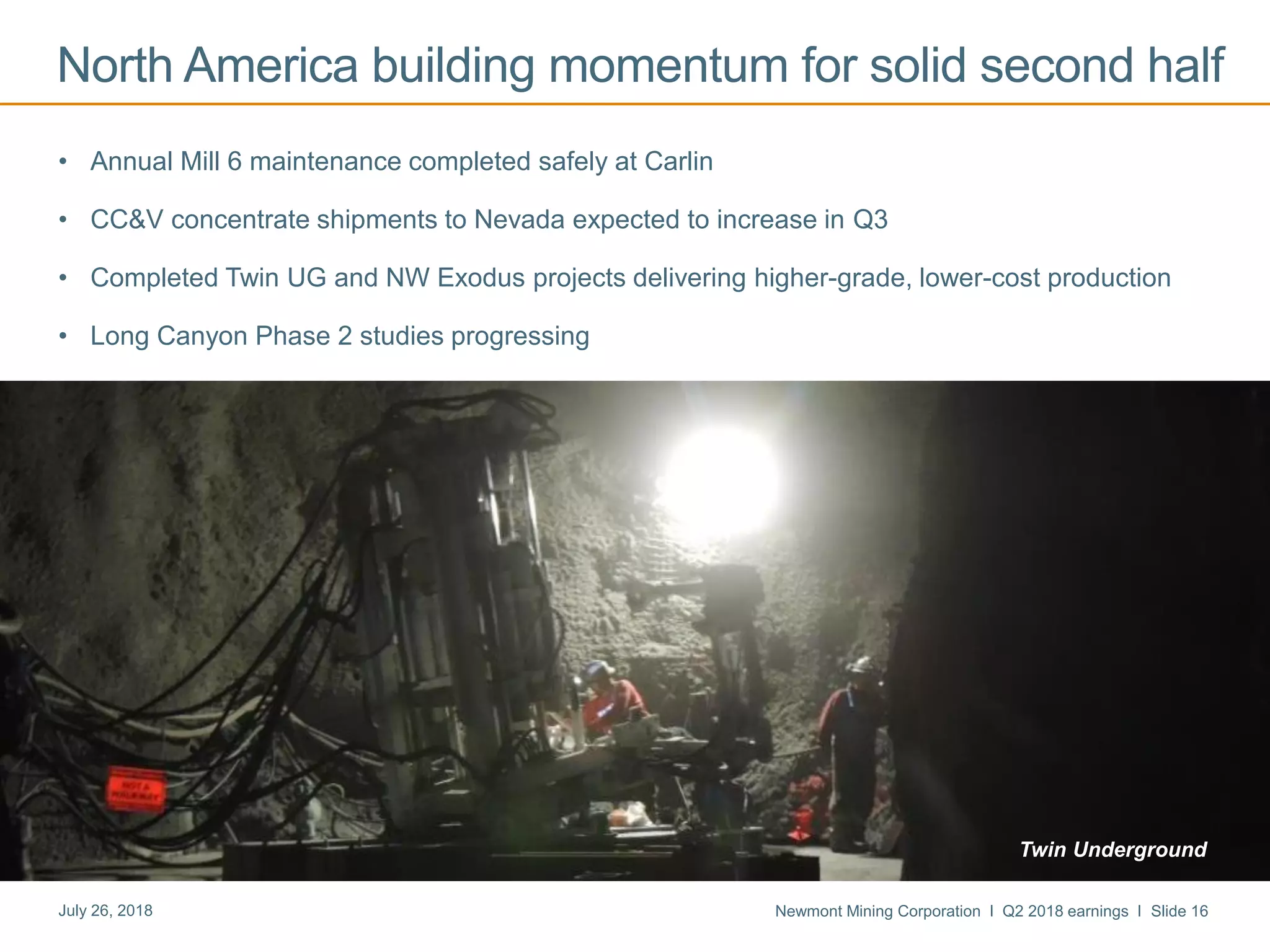 Newmont Mining Corporation I Q2 2018 earnings I Slide 16July 26, 2018
• Annual Mill 6 maintenance completed safely at Carlin
• CC&V concentrate shipments to Nevada expected to increase in Q3
• Completed Twin UG and NW Exodus projects delivering higher-grade, lower-cost production
• Long Canyon Phase 2 studies progressing
North America building momentum for solid second half
Twin Underground
 