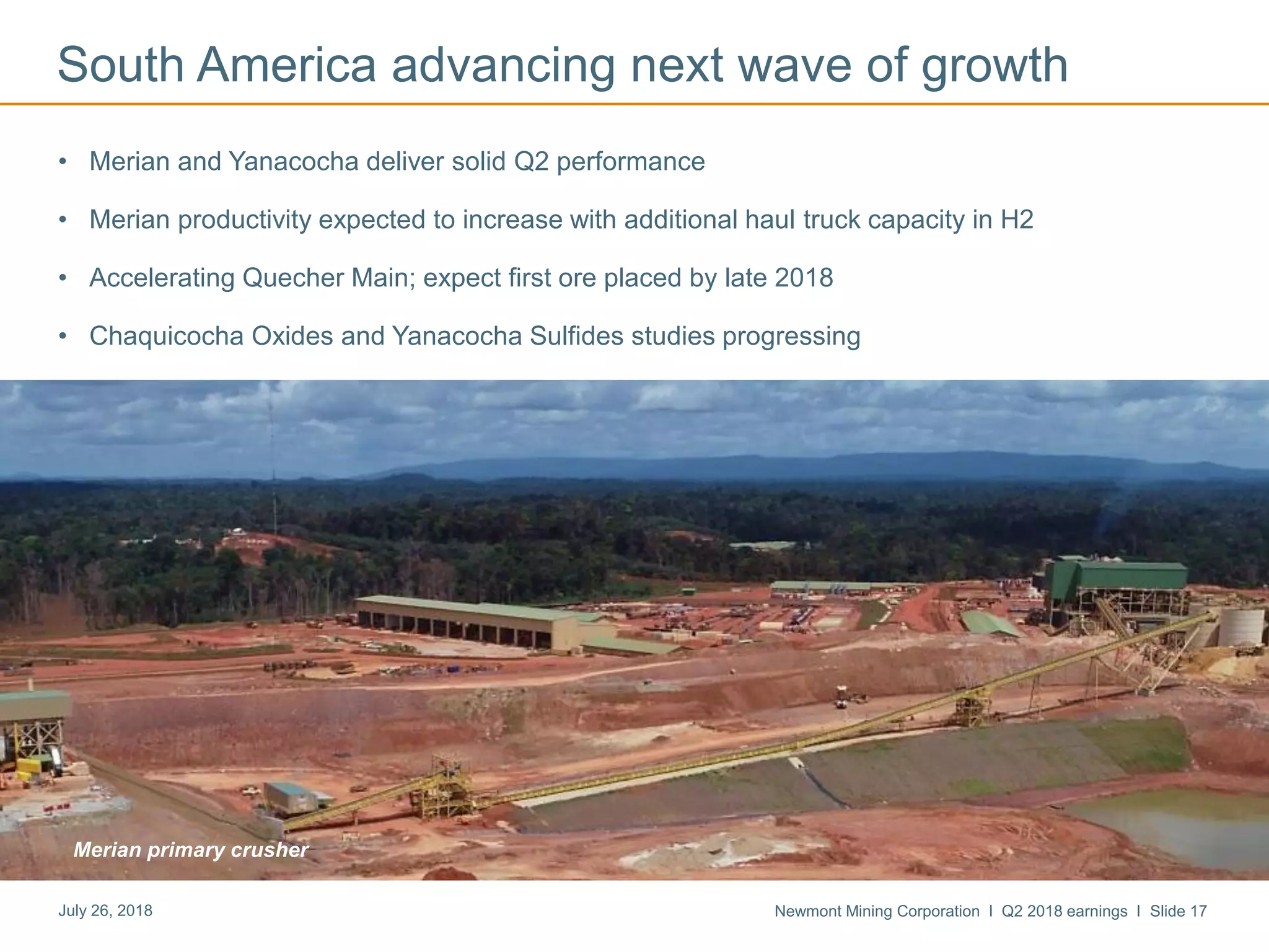 Newmont Mining Corporation I Q2 2018 earnings I Slide 17July 26, 2018
South America advancing next wave of growth
• Merian and Yanacocha deliver solid Q2 performance
• Merian productivity expected to increase with additional haul truck capacity in H2
• Accelerating Quecher Main; expect first ore placed by late 2018
• Chaquicocha Oxides and Yanacocha Sulfides studies progressing
Merian primary crusher
 