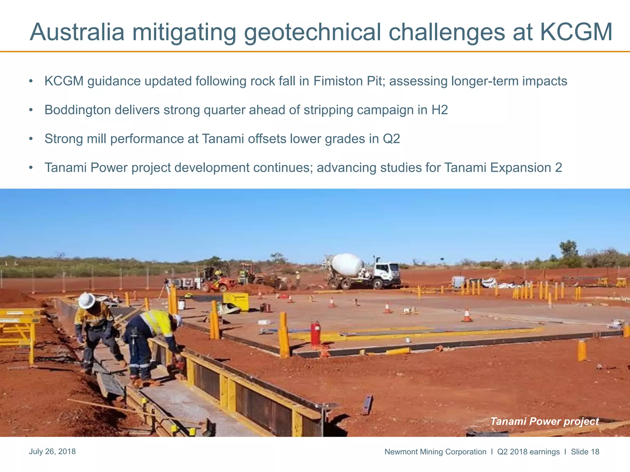 Newmont Mining Corporation I Q2 2018 earnings I Slide 18July 26, 2018
• KCGM guidance updated following rock fall in Fimiston Pit; assessing longer-term impacts
• Boddington delivers strong quarter ahead of stripping campaign in H2
• Strong mill performance at Tanami offsets lower grades in Q2
• Tanami Power project development continues; advancing studies for Tanami Expansion 2
Australia mitigating geotechnical challenges at KCGM
Tanami Power project
 