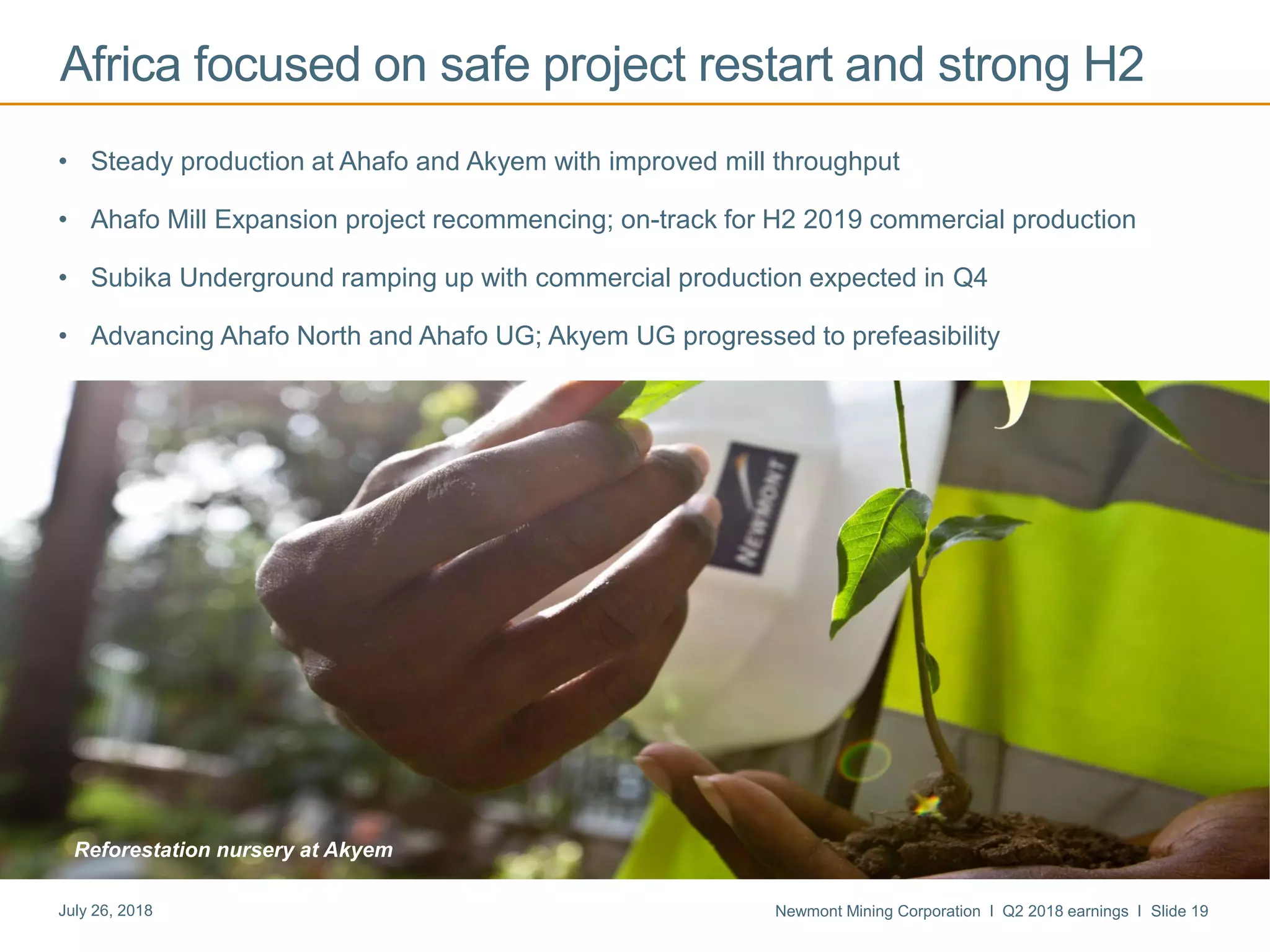 Newmont Mining Corporation I Q2 2018 earnings I Slide 19July 26, 2018
Africa focused on safe project restart and strong H2
• Steady production at Ahafo and Akyem with improved mill throughput
• Ahafo Mill Expansion project recommencing; on-track for H2 2019 commercial production
• Subika Underground ramping up with commercial production expected in Q4
• Advancing Ahafo North and Ahafo UG; Akyem UG progressed to prefeasibility
Reforestation nursery at Akyem
 