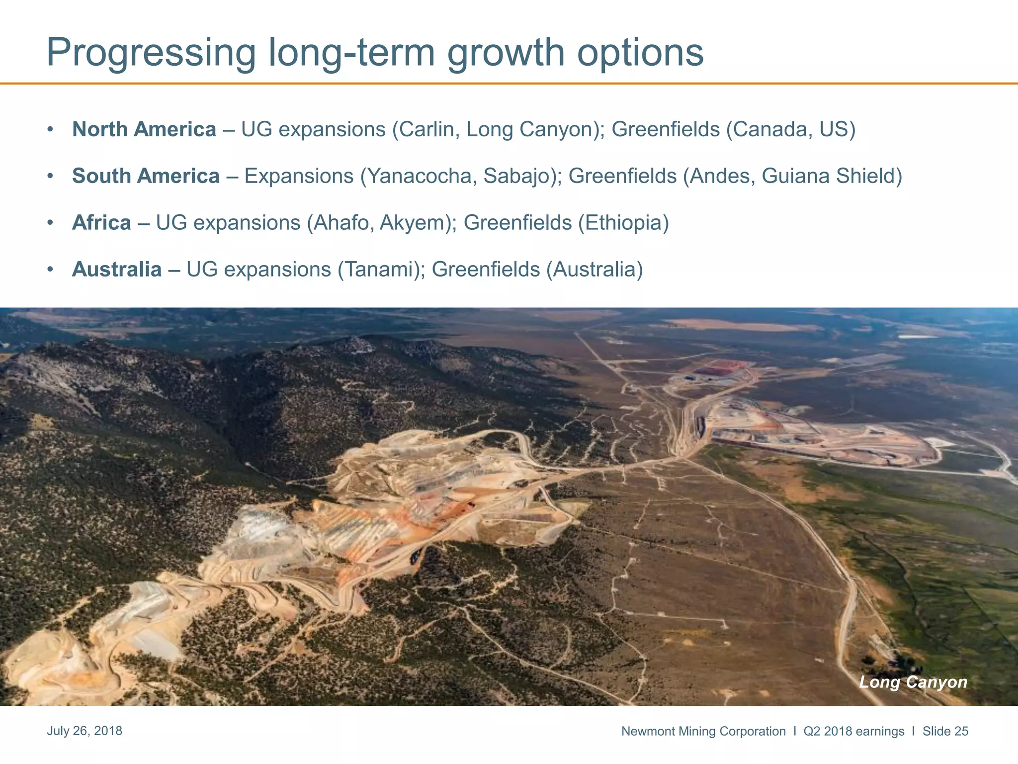 Newmont Mining Corporation I Q2 2018 earnings I Slide 25July 26, 2018
Progressing long-term growth options
• North America – UG expansions (Carlin, Long Canyon); Greenfields (Canada, US)
• South America – Expansions (Yanacocha, Sabajo); Greenfields (Andes, Guiana Shield)
• Africa – UG expansions (Ahafo, Akyem); Greenfields (Ethiopia)
• Australia – UG expansions (Tanami); Greenfields (Australia)
Long Canyon
 