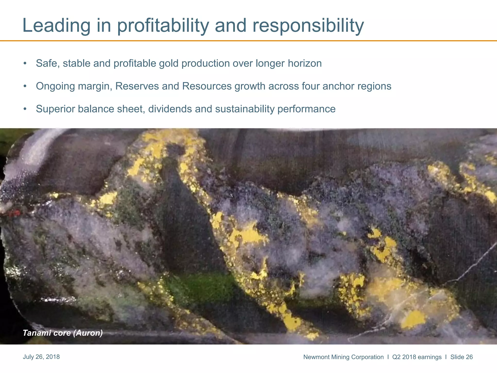 Newmont Mining Corporation I Q2 2018 earnings I Slide 26July 26, 2018
Tanami core (Auron)
Leading in profitability and responsibility
• Safe, stable and profitable gold production over longer horizon
• Ongoing margin, Reserves and Resources growth across four anchor regions
• Superior balance sheet, dividends and sustainability performance
 