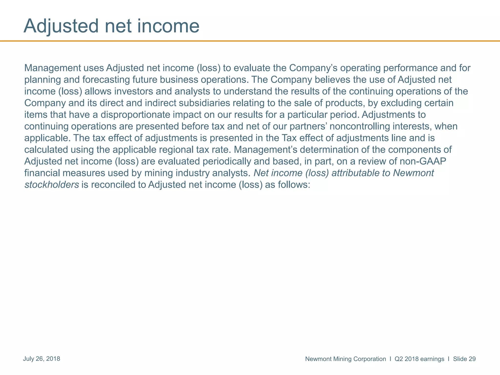 Newmont Mining Corporation I Q2 2018 earnings I Slide 29July 26, 2018
Adjusted net income
Management uses Adjusted net income (loss) to evaluate the Company’s operating performance and for
planning and forecasting future business operations. The Company believes the use of Adjusted net
income (loss) allows investors and analysts to understand the results of the continuing operations of the
Company and its direct and indirect subsidiaries relating to the sale of products, by excluding certain
items that have a disproportionate impact on our results for a particular period. Adjustments to
continuing operations are presented before tax and net of our partners’ noncontrolling interests, when
applicable. The tax effect of adjustments is presented in the Tax effect of adjustments line and is
calculated using the applicable regional tax rate. Management’s determination of the components of
Adjusted net income (loss) are evaluated periodically and based, in part, on a review of non-GAAP
financial measures used by mining industry analysts. Net income (loss) attributable to Newmont
stockholders is reconciled to Adjusted net income (loss) as follows:
 