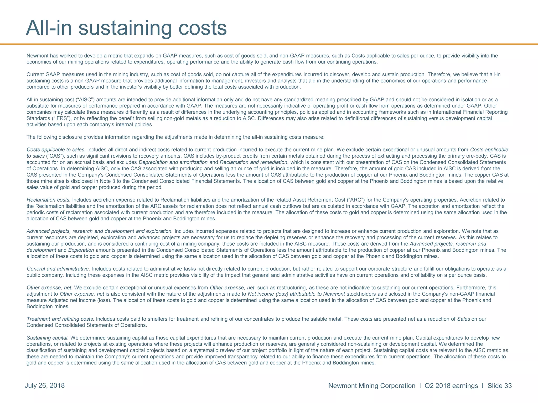 Newmont Mining Corporation I Q2 2018 earnings I Slide 33July 26, 2018
Newmont has worked to develop a metric that expands on GAAP measures, such as cost of goods sold, and non-GAAP measures, such as Costs applicable to sales per ounce, to provide visibility into the
economics of our mining operations related to expenditures, operating performance and the ability to generate cash flow from our continuing operations.
Current GAAP measures used in the mining industry, such as cost of goods sold, do not capture all of the expenditures incurred to discover, develop and sustain production. Therefore, we believe that all-in
sustaining costs is a non-GAAP measure that provides additional information to management, investors and analysts that aid in the understanding of the economics of our operations and performance
compared to other producers and in the investor’s visibility by better defining the total costs associated with production.
All-in sustaining cost (“AISC”) amounts are intended to provide additional information only and do not have any standardized meaning prescribed by GAAP and should not be considered in isolation or as a
substitute for measures of performance prepared in accordance with GAAP. The measures are not necessarily indicative of operating profit or cash flow from operations as determined under GAAP. Other
companies may calculate these measures differently as a result of differences in the underlying accounting principles, policies applied and in accounting frameworks such as in International Financial Reporting
Standards (“IFRS”), or by reflecting the benefit from selling non-gold metals as a reduction to AISC. Differences may also arise related to definitional differences of sustaining versus development capital
activities based upon each company’s internal policies.
The following disclosure provides information regarding the adjustments made in determining the all-in sustaining costs measure:
Costs applicable to sales. Includes all direct and indirect costs related to current production incurred to execute the current mine plan. We exclude certain exceptional or unusual amounts from Costs applicable
to sales (“CAS”), such as significant revisions to recovery amounts. CAS includes by-product credits from certain metals obtained during the process of extracting and processing the primary ore-body. CAS is
accounted for on an accrual basis and excludes Depreciation and amortization and Reclamation and remediation, which is consistent with our presentation of CAS on the Condensed Consolidated Statements
of Operations. In determining AISC, only the CAS associated with producing and selling an ounce of gold is included in the measure. Therefore, the amount of gold CAS included in AISC is derived from the
CAS presented in the Company’s Condensed Consolidated Statements of Operations less the amount of CAS attributable to the production of copper at our Phoenix and Boddington mines. The copper CAS at
those mine sites is disclosed in Note 3 to the Condensed Consolidated Financial Statements. The allocation of CAS between gold and copper at the Phoenix and Boddington mines is based upon the relative
sales value of gold and copper produced during the period.
Reclamation costs. Includes accretion expense related to Reclamation liabilities and the amortization of the related Asset Retirement Cost (“ARC”) for the Company’s operating properties. Accretion related to
the Reclamation liabilities and the amortization of the ARC assets for reclamation does not reflect annual cash outflows but are calculated in accordance with GAAP. The accretion and amortization reflect the
periodic costs of reclamation associated with current production and are therefore included in the measure. The allocation of these costs to gold and copper is determined using the same allocation used in the
allocation of CAS between gold and copper at the Phoenix and Boddington mines.
Advanced projects, research and development and exploration. Includes incurred expenses related to projects that are designed to increase or enhance current production and exploration. We note that as
current resources are depleted, exploration and advanced projects are necessary for us to replace the depleting reserves or enhance the recovery and processing of the current reserves. As this relates to
sustaining our production, and is considered a continuing cost of a mining company, these costs are included in the AISC measure. These costs are derived from the Advanced projects, research and
development and Exploration amounts presented in the Condensed Consolidated Statements of Operations less the amount attributable to the production of copper at our Phoenix and Boddington mines. The
allocation of these costs to gold and copper is determined using the same allocation used in the allocation of CAS between gold and copper at the Phoenix and Boddington mines.
General and administrative. Includes costs related to administrative tasks not directly related to current production, but rather related to support our corporate structure and fulfill our obligations to operate as a
public company. Including these expenses in the AISC metric provides visibility of the impact that general and administrative activities have on current operations and profitability on a per ounce basis.
Other expense, net. We exclude certain exceptional or unusual expenses from Other expense, net, such as restructuring, as these are not indicative to sustaining our current operations. Furthermore, this
adjustment to Other expense, net is also consistent with the nature of the adjustments made to Net income (loss) attributable to Newmont stockholders as disclosed in the Company’s non-GAAP financial
measure Adjusted net income (loss). The allocation of these costs to gold and copper is determined using the same allocation used in the allocation of CAS between gold and copper at the Phoenix and
Boddington mines.
Treatment and refining costs. Includes costs paid to smelters for treatment and refining of our concentrates to produce the salable metal. These costs are presented net as a reduction of Sales on our
Condensed Consolidated Statements of Operations.
Sustaining capital. We determined sustaining capital as those capital expenditures that are necessary to maintain current production and execute the current mine plan. Capital expenditures to develop new
operations, or related to projects at existing operations where these projects will enhance production or reserves, are generally considered non-sustaining or development capital. We determined the
classification of sustaining and development capital projects based on a systematic review of our project portfolio in light of the nature of each project. Sustaining capital costs are relevant to the AISC metric as
these are needed to maintain the Company’s current operations and provide improved transparency related to our ability to finance these expenditures from current operations. The allocation of these costs to
gold and copper is determined using the same allocation used in the allocation of CAS between gold and copper at the Phoenix and Boddington mines.
All-in sustaining costs
 