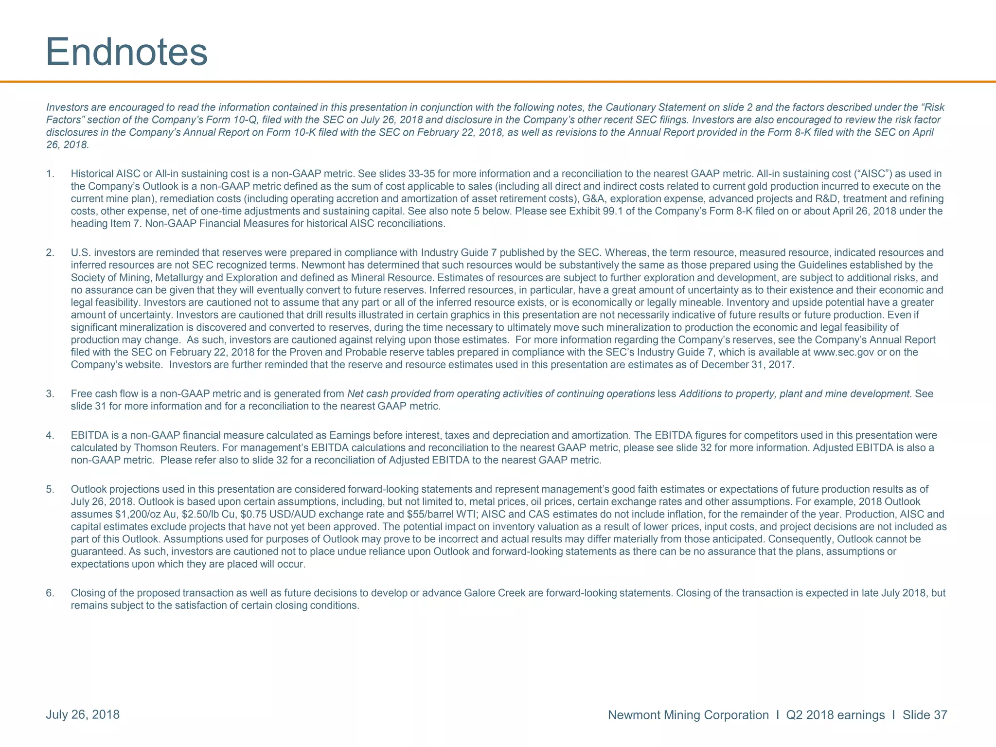 Newmont Mining Corporation I Q2 2018 earnings I Slide 37July 26, 2018
Endnotes
Investors are encouraged to read the information contained in this presentation in conjunction with the following notes, the Cautionary Statement on slide 2 and the factors described under the “Risk
Factors” section of the Company’s Form 10-Q, filed with the SEC on July 26, 2018 and disclosure in the Company’s other recent SEC filings. Investors are also encouraged to review the risk factor
disclosures in the Company’s Annual Report on Form 10-K filed with the SEC on February 22, 2018, as well as revisions to the Annual Report provided in the Form 8-K filed with the SEC on April
26, 2018.
1. Historical AISC or All-in sustaining cost is a non-GAAP metric. See slides 33-35 for more information and a reconciliation to the nearest GAAP metric. All-in sustaining cost (“AISC”) as used in
the Company’s Outlook is a non-GAAP metric defined as the sum of cost applicable to sales (including all direct and indirect costs related to current gold production incurred to execute on the
current mine plan), remediation costs (including operating accretion and amortization of asset retirement costs), G&A, exploration expense, advanced projects and R&D, treatment and refining
costs, other expense, net of one-time adjustments and sustaining capital. See also note 5 below. Please see Exhibit 99.1 of the Company’s Form 8-K filed on or about April 26, 2018 under the
heading Item 7. Non-GAAP Financial Measures for historical AISC reconciliations.
2. U.S. investors are reminded that reserves were prepared in compliance with Industry Guide 7 published by the SEC. Whereas, the term resource, measured resource, indicated resources and
inferred resources are not SEC recognized terms. Newmont has determined that such resources would be substantively the same as those prepared using the Guidelines established by the
Society of Mining, Metallurgy and Exploration and defined as Mineral Resource. Estimates of resources are subject to further exploration and development, are subject to additional risks, and
no assurance can be given that they will eventually convert to future reserves. Inferred resources, in particular, have a great amount of uncertainty as to their existence and their economic and
legal feasibility. Investors are cautioned not to assume that any part or all of the inferred resource exists, or is economically or legally mineable. Inventory and upside potential have a greater
amount of uncertainty. Investors are cautioned that drill results illustrated in certain graphics in this presentation are not necessarily indicative of future results or future production. Even if
significant mineralization is discovered and converted to reserves, during the time necessary to ultimately move such mineralization to production the economic and legal feasibility of
production may change. As such, investors are cautioned against relying upon those estimates. For more information regarding the Company’s reserves, see the Company’s Annual Report
filed with the SEC on February 22, 2018 for the Proven and Probable reserve tables prepared in compliance with the SEC’s Industry Guide 7, which is available at www.sec.gov or on the
Company’s website. Investors are further reminded that the reserve and resource estimates used in this presentation are estimates as of December 31, 2017.
3. Free cash flow is a non-GAAP metric and is generated from Net cash provided from operating activities of continuing operations less Additions to property, plant and mine development. See
slide 31 for more information and for a reconciliation to the nearest GAAP metric.
4. EBITDA is a non-GAAP financial measure calculated as Earnings before interest, taxes and depreciation and amortization. The EBITDA figures for competitors used in this presentation were
calculated by Thomson Reuters. For management’s EBITDA calculations and reconciliation to the nearest GAAP metric, please see slide 32 for more information. Adjusted EBITDA is also a
non-GAAP metric. Please refer also to slide 32 for a reconciliation of Adjusted EBITDA to the nearest GAAP metric.
5. Outlook projections used in this presentation are considered forward-looking statements and represent management’s good faith estimates or expectations of future production results as of
July 26, 2018. Outlook is based upon certain assumptions, including, but not limited to, metal prices, oil prices, certain exchange rates and other assumptions. For example, 2018 Outlook
assumes $1,200/oz Au, $2.50/lb Cu, $0.75 USD/AUD exchange rate and $55/barrel WTI; AISC and CAS estimates do not include inflation, for the remainder of the year. Production, AISC and
capital estimates exclude projects that have not yet been approved. The potential impact on inventory valuation as a result of lower prices, input costs, and project decisions are not included as
part of this Outlook. Assumptions used for purposes of Outlook may prove to be incorrect and actual results may differ materially from those anticipated. Consequently, Outlook cannot be
guaranteed. As such, investors are cautioned not to place undue reliance upon Outlook and forward-looking statements as there can be no assurance that the plans, assumptions or
expectations upon which they are placed will occur.
6. Closing of the proposed transaction as well as future decisions to develop or advance Galore Creek are forward-looking statements. Closing of the transaction is expected in late July 2018, but
remains subject to the satisfaction of certain closing conditions.
 