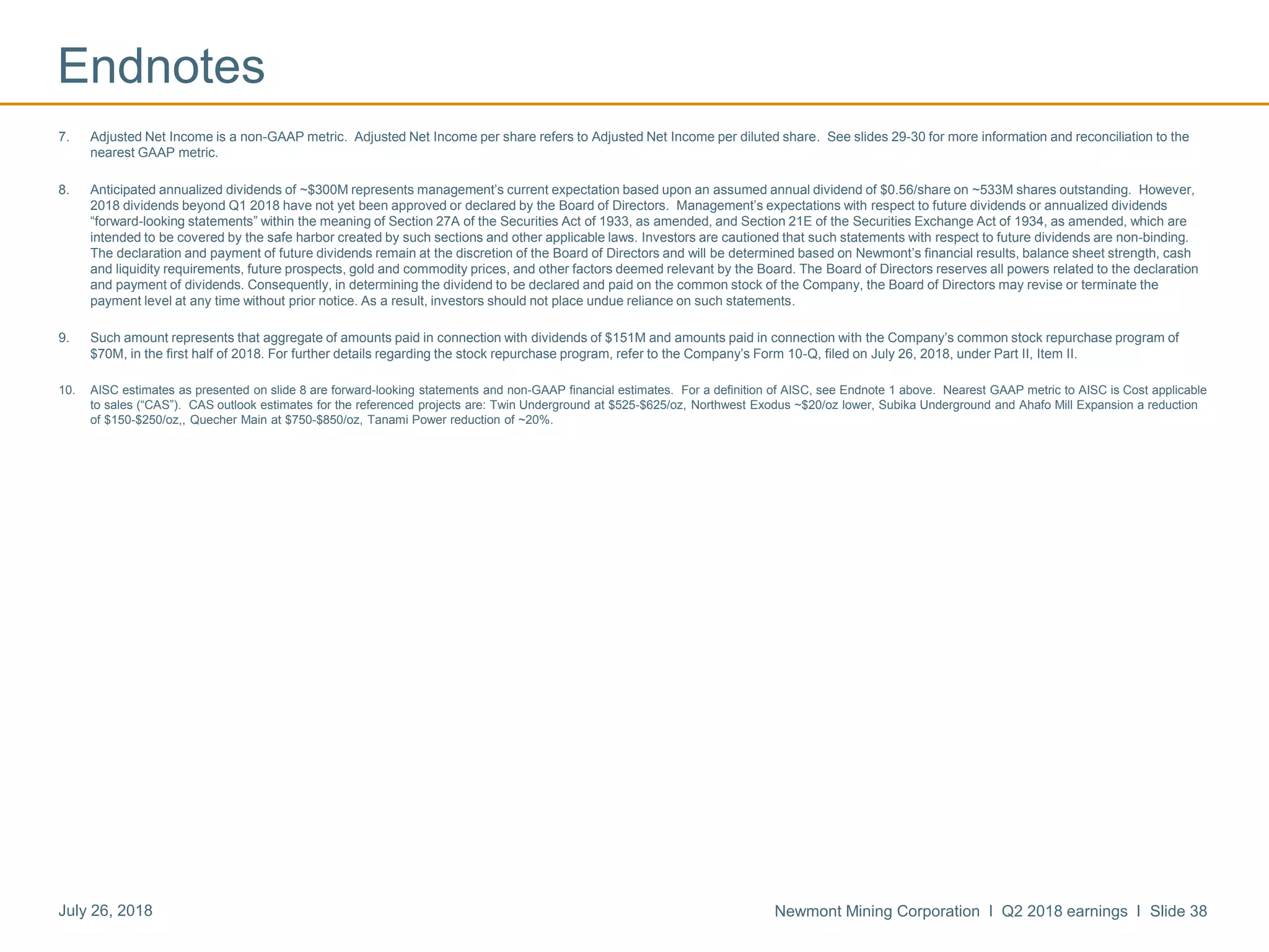 Newmont Mining Corporation I Q2 2018 earnings I Slide 38July 26, 2018
Endnotes
7. Adjusted Net Income is a non-GAAP metric. Adjusted Net Income per share refers to Adjusted Net Income per diluted share. See slides 29-30 for more information and reconciliation to the
nearest GAAP metric.
8. Anticipated annualized dividends of ~$300M represents management’s current expectation based upon an assumed annual dividend of $0.56/share on ~533M shares outstanding. However,
2018 dividends beyond Q1 2018 have not yet been approved or declared by the Board of Directors. Management’s expectations with respect to future dividends or annualized dividends
“forward-looking statements” within the meaning of Section 27A of the Securities Act of 1933, as amended, and Section 21E of the Securities Exchange Act of 1934, as amended, which are
intended to be covered by the safe harbor created by such sections and other applicable laws. Investors are cautioned that such statements with respect to future dividends are non-binding.
The declaration and payment of future dividends remain at the discretion of the Board of Directors and will be determined based on Newmont’s financial results, balance sheet strength, cash
and liquidity requirements, future prospects, gold and commodity prices, and other factors deemed relevant by the Board. The Board of Directors reserves all powers related to the declaration
and payment of dividends. Consequently, in determining the dividend to be declared and paid on the common stock of the Company, the Board of Directors may revise or terminate the
payment level at any time without prior notice. As a result, investors should not place undue reliance on such statements.
9. Such amount represents that aggregate of amounts paid in connection with dividends of $151M and amounts paid in connection with the Company’s common stock repurchase program of
$70M, in the first half of 2018. For further details regarding the stock repurchase program, refer to the Company’s Form 10-Q, filed on July 26, 2018, under Part II, Item II.
10. AISC estimates as presented on slide 8 are forward-looking statements and non-GAAP financial estimates. For a definition of AISC, see Endnote 1 above. Nearest GAAP metric to AISC is Cost applicable
to sales (“CAS”). CAS outlook estimates for the referenced projects are: Twin Underground at $525-$625/oz, Northwest Exodus ~$20/oz lower, Subika Underground and Ahafo Mill Expansion a reduction
of $150-$250/oz,, Quecher Main at $750-$850/oz, Tanami Power reduction of ~20%.
 