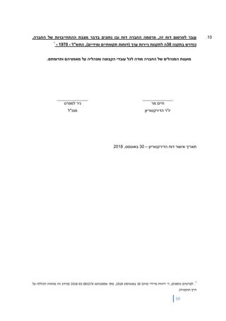 10
10.,‫החברה‬ ‫של‬ ‫ההתחייבויות‬ ‫מצבת‬ ‫בדבר‬ ‫נתונים‬ ‫ובו‬ ‫דוח‬ ‫החברה‬ ‫פרסמה‬ ,‫זה‬ ‫דוח‬ ‫לפרסום‬ ‫עובר‬
‫בתקנה‬ ‫כנדרש‬38,)‫ומידיים‬ ‫תקופתיים‬ ‫(דוחות‬ ‫ערך‬ ‫ניירות‬ ‫לתקנות‬ ‫ה‬‫התש"ל‬-1970-7
.‫ותרומתם‬ ‫מאמציהם‬ ‫על‬ ‫ומנהליה‬ ‫הקבוצה‬ ‫עובדי‬ ‫לכל‬ ‫מודה‬ ‫החברה‬ ‫של‬ ‫המנהלים‬ ‫מועצת‬
‫מר‬ ‫חיים‬
‫הדירקטוריון‬ ‫יו"ר‬
‫למפרט‬ ‫ניר‬
‫מנכ"ל‬
‫תאריך‬‫הדירקטוריון‬ ‫דוח‬ ‫אישור‬–30‫באוגוסט‬,2018
7
.‫לפרטים‬‫דיווח‬ '‫ר‬ ,‫נוספים‬‫מיידי‬‫מיום‬30‫באוגוסט‬2018‫אסמכתא‬ '‫מס‬ ,2018-01-083274‫על‬ ‫הכללה‬ ‫מהווה‬ ‫זה‬ ‫(מידע‬
‫דרך‬)‫ההפניה‬
 