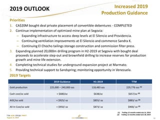 13
TSX: GCM OTCQX: TPRFF
August 15, 2019
2019 OUTLOOK
Priorities
1. CA$20M bought deal private placement of convertible debentures - COMPLETED
2. Continue implementation of optimized mine plan at Segovia:
– Expanding infrastructure to access deep levels at El Silencio and Providencia.
– Continuing ventilation improvements at El Silencio and commence Sandra K.
– Continuing El Chocho tailings storage construction and commission filter press.
3. Expanding planned 20,000m drilling program in H2-2019 at Segovia with bought deal
proceeds to accelerate step-out and brownfield drilling to increase reserves for production
growth and mine life extension.
4. Completing technical studies for underground expansion project at Marmato.
5. Providing technical support to Sandspring; monitoring opportunity in Venezuela.
2019 Targets
2019 Guidance H1-2019 TTM
Gold production 225,000 – 240,000 ozs 118,483 ozs 229,776 ozs (1)
Cash cost/oz sold < $680/oz $638/oz $657/oz (2)
AISC/oz sold < $925/ oz $855/ oz $883/ oz (2)
All-In Cost/oz sold < $950/ oz $873/ oz $900/ oz (2)
Increased 2019
Production Guidance
(1) Trailing 12-months ended July 31, 2019
(2) Trailing 12-months ended June 30, 2019
 