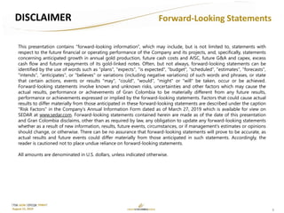 2
TSX: GCM OTCQX: TPRFF
August 15, 2019
Forward-Looking StatementsDISCLAIMER
This presentation contains "forward-looking information", which may include, but is not limited to, statements with
respect to the future financial or operating performance of the Company and its projects, and, specifically, statements
concerning anticipated growth in annual gold production, future cash costs and AISC, future G&A and capex, excess
cash flow and future repayments of its gold-linked notes. Often, but not always, forward-looking statements can be
identified by the use of words such as "plans", "expects", "is expected", "budget", "scheduled", "estimates", "forecasts",
"intends", "anticipates", or "believes" or variations (including negative variations) of such words and phrases, or state
that certain actions, events or results "may", "could", "would", "might" or "will" be taken, occur or be achieved.
Forward-looking statements involve known and unknown risks, uncertainties and other factors which may cause the
actual results, performance or achievements of Gran Colombia to be materially different from any future results,
performance or achievements expressed or implied by the forward-looking statements. Factors that could cause actual
results to differ materially from those anticipated in these forward-looking statements are described under the caption
"Risk Factors" in the Company's Annual Information Form dated as of March 27, 2019 which is available for view on
SEDAR at www.sedar.com. Forward-looking statements contained herein are made as of the date of this presentation
and Gran Colombia disclaims, other than as required by law, any obligation to update any forward-looking statements
whether as a result of new information, results, future events, circumstances, or if management's estimates or opinions
should change, or otherwise. There can be no assurance that forward-looking statements will prove to be accurate, as
actual results and future events could differ materially from those anticipated in such statements. Accordingly, the
reader is cautioned not to place undue reliance on forward-looking statements.
All amounts are denominated in U.S. dollars, unless indicated otherwise.
 