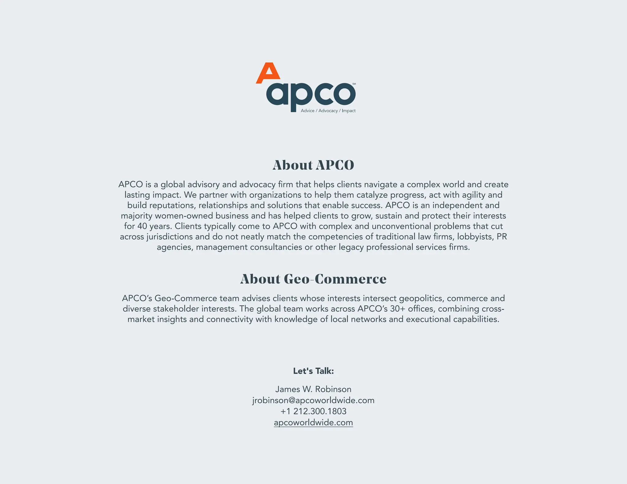 About APCO
APCO is a global advisory and advocacy firm that helps clients navigate a complex world and create
lasting impact. We partner with organizations to help them catalyze progress, act with agility and
build reputations, relationships and solutions that enable success. APCO is an independent and
majority women-owned business and has helped clients to grow, sustain and protect their interests
for 40 years. Clients typically come to APCO with complex and unconventional problems that cut
across jurisdictions and do not neatly match the competencies of traditional law firms, lobbyists, PR
agencies, management consultancies or other legacy professional services firms.
About Geo-Commerce
APCO’s Geo-Commerce team advises clients whose interests intersect geopolitics, commerce and
diverse stakeholder interests. The global team works across APCO’s 30+ offices, combining cross-
market insights and connectivity with knowledge of local networks and executional capabilities.
Let's Talk:
James W. Robinson
jrobinson@apcoworldwide.com
+1 212.300.1803
apcoworldwide.com
 