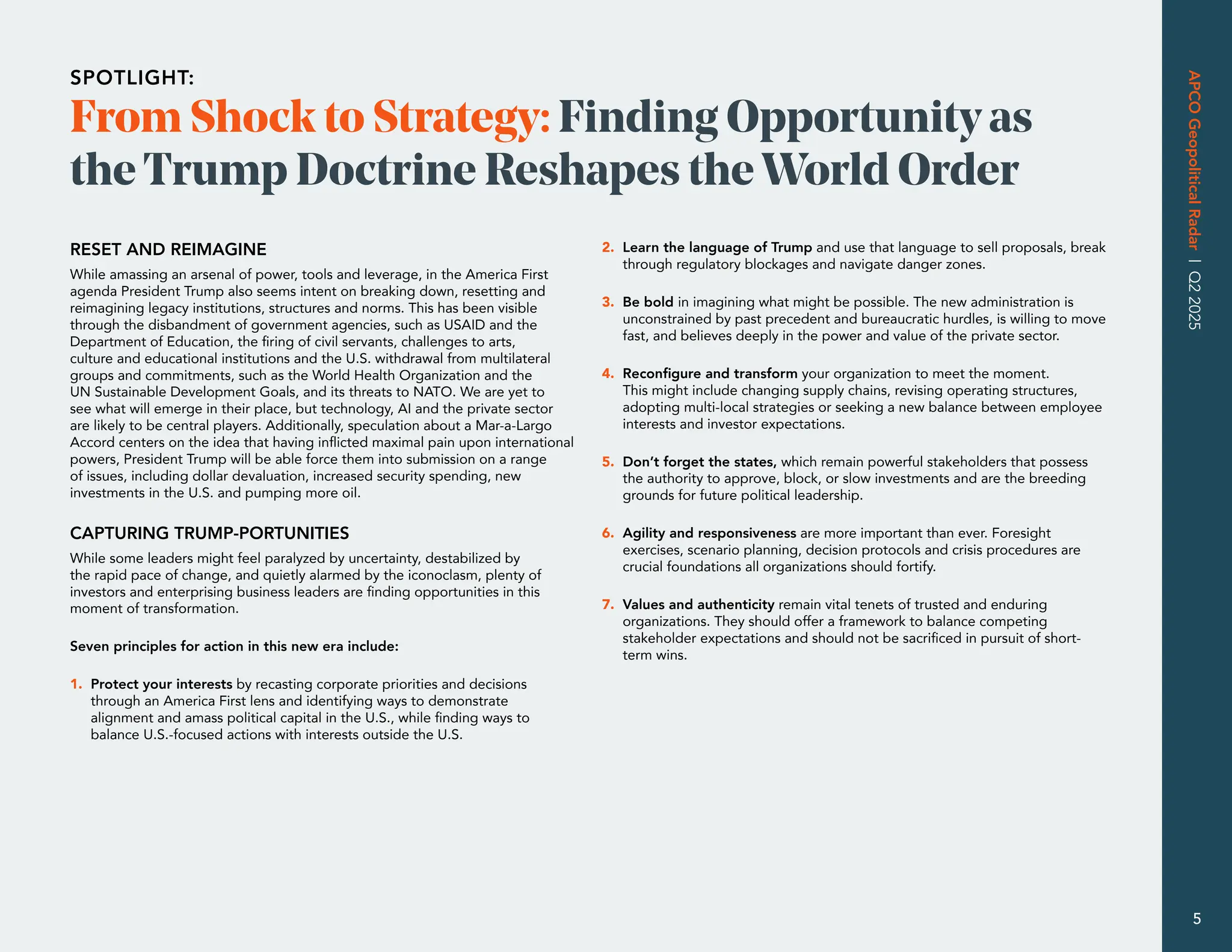 RESET AND REIMAGINE
While amassing an arsenal of power, tools and leverage, in the America First
agenda President Trump also seems intent on breaking down, resetting and
reimagining legacy institutions, structures and norms. This has been visible
through the disbandment of government agencies, such as USAID and the
Department of Education, the firing of civil servants, challenges to arts,
culture and educational institutions and the U.S. withdrawal from multilateral
groups and commitments, such as the World Health Organization and the
UN Sustainable Development Goals, and its threats to NATO. We are yet to
see what will emerge in their place, but technology, AI and the private sector
are likely to be central players. Additionally, speculation about a Mar-a-Largo
Accord centers on the idea that having inflicted maximal pain upon international
powers, President Trump will be able force them into submission on a range
of issues, including dollar devaluation, increased security spending, new
investments in the U.S. and pumping more oil.
CAPTURING TRUMP-PORTUNITIES
While some leaders might feel paralyzed by uncertainty, destabilized by
the rapid pace of change, and quietly alarmed by the iconoclasm, plenty of
investors and enterprising business leaders are finding opportunities in this
moment of transformation.
Seven principles for action in this new era include:
1. 
Protect your interests by recasting corporate priorities and decisions
through an America First lens and identifying ways to demonstrate
alignment and amass political capital in the U.S., while finding ways to
balance U.S.-focused actions with interests outside the U.S.
2. 
Learn the language of Trump and use that language to sell proposals, break
through regulatory blockages and navigate danger zones.
3. 
Be bold in imagining what might be possible. The new administration is
unconstrained by past precedent and bureaucratic hurdles, is willing to move
fast, and believes deeply in the power and value of the private sector.
4. 
Reconfigure and transform your organization to meet the moment.
This might include changing supply chains, revising operating structures,
adopting multi-local strategies or seeking a new balance between employee
interests and investor expectations.
5. 
Don’t forget the states, which remain powerful stakeholders that possess
the authority to approve, block, or slow investments and are the breeding
grounds for future political leadership.
6. 
Agility and responsiveness are more important than ever. Foresight
exercises, scenario planning, decision protocols and crisis procedures are
crucial foundations all organizations should fortify.
7. 
Values and authenticity remain vital tenets of trusted and enduring
organizations. They should offer a framework to balance competing
stakeholder expectations and should not be sacrificed in pursuit of short-
term wins.
From Shock to Strategy: Finding Opportunity as
the Trump Doctrine Reshapes theWorld Order
SPOTLIGHT:
APCO
Geopolitical
Radar
|
Q2
2025
5
 