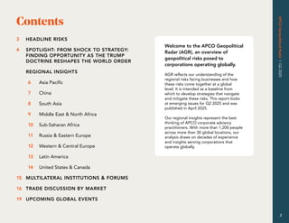 APCO
Geopolitical
Radar
|
Q2
2025
2
Contents
2
Welcome to the APCO Geopolitical
Radar (AGR), an overview of
geopolitical risks posed to
corporations operating globally.
AGR reflects our understanding of the
regional risks facing businesses and how
these risks come together at a global
level. It is intended as a baseline from
which to develop strategies that navigate
and mitigate these risks. This report looks
at emerging issues for Q2 2025 and was
published in April 2025.
Our regional insights represent the best
thinking of APCO corporate advisory
practitioners. With more than 1,200 people
across more than 30 global locations, our
analysis draws on decades of experience
and insights serving corporations that
operate globally.
HEADLINE RISKS
SPOTLIGHT: FROM SHOCK TO STRATEGY:
FINDING OPPORTUNITY AS THE TRUMP
DOCTRINE RESHAPES THE WORLD ORDER
REGIONAL INSIGHTS
Asia Pacific
China
South Asia
Middle East & North Africa
Sub-Saharan Africa
Russia & Eastern Europe
Western & Central Europe
Latin America
United States & Canada
MULTILATERAL INSTITUTIONS & FORUMS
TRADE DISCUSSION BY MARKET
UPCOMING GLOBAL EVENTS
3
4
6
7
8
9
10
11
12
13
14
15
16
19
 