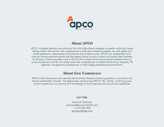 About APCO
APCO is a global advisory and advocacy firm that helps clients navigate a complex world and create
lasting impact. We partner with organizations to help them catalyze progress, act with agility and
build reputations, relationships and solutions that enable success. APCO is an independent and
majority women-owned business and has helped clients to grow, sustain and protect their interests
for 40 years. Clients typically come to APCO with complex and unconventional problems that cut
across jurisdictions and do not neatly match the competencies of traditional law firms, lobbyists, PR
agencies, management consultancies or other legacy professional services firms.
About Geo-Commerce
APCO’s Geo-Commerce team advises clients whose interests intersect geopolitics, commerce and
diverse stakeholder interests. The global team works across APCO’s 30+ offices, combining cross-
market insights and connectivity with knowledge of local networks and executional capabilities.
Let's Talk:
James W. Robinson
jrobinson@apcoworldwide.com
+1 212.300.1803
apcoworldwide.com
 