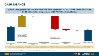 630
495
(4)
3
(571)
(46) (0)
507
Cash as at December 31,
2025
Net cash from operations
Settlement of silver stream
obligation
Proceeds from exercise of
stock options Cash dividends paid
Cash used in investing
activities Foreign Exchange
Cash as at June 30, 2026
CASH BALANCE
Slide 12
As at June 30, 2026, Lundin Gold had a working capital balance of $445 million compared to $595 million at December 31, 2025
Lundin Gold generated $495 million in cash from operations H1 2026 with a cash balance of
$507 million after the payment of $571 million in dividends.
Lundin Gold Q2 2026 Conference Call | August 7, 2026
TSX: LUG / OMX: LUG / OTCQX: LUGDF
Annual profit sharing
and tax amount of
$221 million included Excludes $747 million
LunR dividend in kind
1. Please refer to page 15 in the Company's MD&A for the three and six months ended June 30, 2026 for an explanation of non-IFRS measures used.
 
