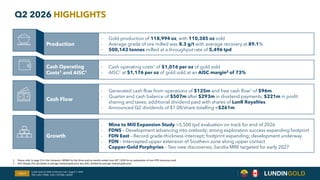 Q2 2026 HIGHLIGHTS
Production
- Gold production of 118,994 oz, with 110,385 oz sold
- Average grade of ore milled was 8.3 g/t with average recovery at 89.1%
- 500,143 tonnes milled at a throughput rate of 5,496 tpd
Cash Operating
Costs1 and AISC1
- Cash operating costs1 of $1,016 per oz of gold sold
- AISC1 at $1,176 per oz of gold sold at an AISC margin2 of 73%
Cash Flow
- Generated cash flow from operations of $125m and free cash flow1 of $96m
- Quarter end cash balance of $507m after $293m in dividend payments, $221m in profit
sharing and taxes; additional dividend paid with shares of LunR Royalties.
- Announced Q2 dividends of $1.08/share totalling ~$261m.
Growth
- Mine to Mill Expansion Study >5,500 tpd evaluation on track for end of 2026
- FDNS – Development advancing into orebody; strong exploration success expanding footprint
- FDN East – Record grade-thickness intercept; footprint expanding; development underway
- FDN – Intercepted upper extension of Southern zone along upper contact
- Copper-Gold Porphyries – Two new discoveries; Sandia MRE targeted for early 2027
1. Please refer to page 15 in the Company's MD&A for the three and six months ended June 30th, 2026 for an explanation of non-IFRS measures used.
2. AISC Margin (%) calculated as average realized gold price less AISC, divided by average realized gold price.
Slide 4
Lundin Gold Q2 2026 Conference Call | August 7, 2026
TSX: LUG / OMX: LUG / OTCQX: LUGDF
 