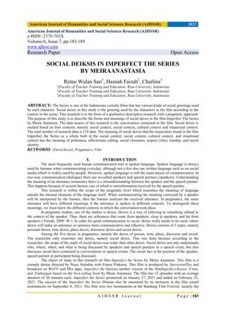 American Journal of Humanities and Social Sciences Research (AJHSSR) 2022
A J H S S R J o u r n a l P a g e | 183
American Journal of Humanities and Social Sciences Research (AJHSSR)
e-ISSN :2378-703X
Volume-6, Issue-7, pp-183-189
www.ajhssr.com
Research Paper Open Access
SOCIAL DEIKSIS IN IMPERFECT THE SERIES
BY MEIRAANASTASIA
Retno Wulan Sari1
, Hasnah Faizah2
, Charlina3
1
(Faculty of Teacher Training and Education, Riau University, Indonesia)
2
(Faculty of Teacher Training and Education, Riau University, Indonesia)
3
(Faculty of Teacher Training and Education, Riau University, Indonesia)
ABSTRACT: The Series is one of the Indonesian comedy films that has various kinds of social greetings used
by each character. Social deixis in this study is the greeting used by the characters in the film according to the
context in the scene. This research is in the form of a qualitative descriptive research with a pragmatic approach.
The purpose of this study is to describe the forms and meanings of social deixis in the film Imperfect The Series
by Meira Anastasia. The data source of this research is the conversation contained in the film. Social deixis is
studied based on four contexts, namely social context, social context, cultural context and situational context.
The total number of research data is 218 data. The meaning of social deixis that the researchers found in the film
Imperfect the Series as a whole both in the social context, social context, cultural context, and situational
context has the meaning of politeness, affectionate calling, social closeness, respect (title), kinship, and social
identity.
KEYWORDS :DeixisSocial, Pragmatics, Film
I. INTRODUCTION
The most frequently used human communication tool is spoken language. Spoken language is always
used by humans when communicating everyday, although not a few also use written language such as on social
media which is widely used by people. However, spoken language is still the main means of communication. In
two-way communication (dialogue) there are so-called speakers and speech partners (speakers). Understanding
the meaning of an utterance sometimes there is a misunderstanding between the speaker and the speech partner.
This happens because of several factors, one of which is misinformation received by the speech partner.
This research is within the scope of the pragmatic level which examines the meaning of language
outside the internal elements of the language itself. When communicating the meaning conveyed by a speaker
will be interpreted by the listener, then the listener analyzes the received utterance. In pragmatics, the same
utterance will have different meanings if the utterance is spoken in different contexts. To distinguish these
meanings, we must know the different contexts in which the conversation took place.
In pragmatic studies, one of the studies is deixis. Deixis is a way of referring to something related to
the context of the speaker. Thus, there are references that come from speakers, close to speakers, and far from
speakers ( Faizah, 2008: 96 ). In order for good communication to occur, deixis really needs to be used, where
deixis will make an utterance or sentence more communicative and effective. Deixis consists of 5 types, namely
personal deixis, time deixis, place deixis, discourse deixis and social deixis.
Among the five deixis in pragmatics, namely the deixis of person, time, place, discourse and social.
The researcher only examines one deixis, namely social deixis. This was done because according to the
researcher, the scope of the study of social deixis was wider than other deixis. Social deixis not only understands
who, where, when, and what is being discussed by speakers and speech partners in a speech event, but also
discusses social facts contained in conversations or speech events. The social fact is the position of the speaker,
speech partner or participant being discussed.
The object of study in this research isf film Imperfect the Series by Meira Anastasia .This film is a
comedy drama directed by Naya Anindita with Ernest Prakarsa. This film is produced by StarvisionPlus and
broadcast on WeTV and Iflix apps. Imperfect the Seriesis another version of the filmImperfect:Karier, Cinta,
dan Timbangan based on the best-selling book by Meira Anastasia. The film has 12 episodes with an average
duration of 30 minutes each. Imperfect the Series premiered on January 27, 2021 and ended on February 25,
2021. The success of the Imperfect the Series filmcan also be measured by its inclusion in the film award
nominations on September 8, 2021. The film won two nominations at the Bandung Film Festival. namely the
 