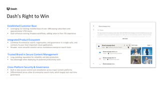 Dash’s Right to Win
Established Customer Base
• Leveraging our existing installed base of over 18M paying subscribers and
approximately 575K teams
• Dash enhances existing Dropbox workflows, adding value to their FSS experience
Integrated Product Ecosystem
• Combines AI enterprise search, organization, and governance in a single suite, and
connects to your most important cloud applications.
• Broader, more versatile solution versus standalone enterprise search tools
Trusted Brand in Secure Content Management
• Long-standing reputation for reliability and data protection
• Key advantage when deploying AI-powered productivity tools
Cross-Platform Security & Governance
• Built-in data access control and remediation across major content platforms
• Differentiated versus other AI enterprise search tools, which largely lack real-time
governance
 