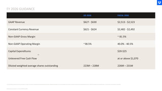 FY 2026 GUIDANCE
Note Amounts shown in USD in Millions ($M)
Q3 2026 FISCAL 2026
GAAP Revenue $627 - $630 $2,513 - $2,523
Constant Currency Revenue $621 - $624 $2,482 - $2,492
Non-GAAP Gross Margin ~ 81.5%
Non-GAAP Operating Margin ~38.5% 40.0% - 40.5%
Capital Expenditures $20-$25
Unlevered Free Cash Flow at or above $1,070
Diluted weighted average shares outstanding 223M – 228M 226M – 231M
(1) We define unlevered free cash flow as GAAP net cash provided by operating activities less capital expenditures, and excludes the impact of interest payments associated with our 2025 amended credit agreement, net of their associated tax benefit
(1)
 