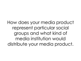How does your media product represent particular social groups and what kind of media institution would distribute your media product. 