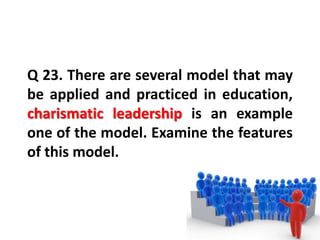 Q 23. There are several model that may
be applied and practiced in education,
charismatic leadership is an example
one of the model. Examine the features
of this model.
 