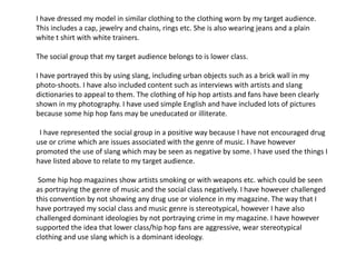 I have dressed my model in similar clothing to the clothing worn by my target audience.
This includes a cap, jewelry and chains, rings etc. She is also wearing jeans and a plain
white t shirt with white trainers.
The social group that my target audience belongs to is lower class.
I have portrayed this by using slang, including urban objects such as a brick wall in my
photo-shoots. I have also included content such as interviews with artists and slang
dictionaries to appeal to them. The clothing of hip hop artists and fans have been clearly
shown in my photography. I have used simple English and have included lots of pictures
because some hip hop fans may be uneducated or illiterate.
I have represented the social group in a positive way because I have not encouraged drug
use or crime which are issues associated with the genre of music. I have however
promoted the use of slang which may be seen as negative by some. I have used the things I
have listed above to relate to my target audience.
Some hip hop magazines show artists smoking or with weapons etc. which could be seen
as portraying the genre of music and the social class negatively. I have however challenged
this convention by not showing any drug use or violence in my magazine. The way that I
have portrayed my social class and music genre is stereotypical, however I have also
challenged dominant ideologies by not portraying crime in my magazine. I have however
supported the idea that lower class/hip hop fans are aggressive, wear stereotypical
clothing and use slang which is a dominant ideology.
 