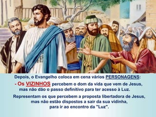 Depois, o Evangelho coloca em cena vários PERSONAGENS:
- Os VIZINHOS percebem o dom da vida que vem de Jesus,
mas não dão o passo definitivo para ter acesso à Luz.
Representam os que percebem a proposta libertadora de Jesus,
mas não estão dispostos a sair da sua vidinha,
para ir ao encontro da "Luz".
 