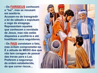 - Os FARISEUS conhecem
a "luz", mas se recusam
em aceitá-la.
Acusam-no de transgredir
a lei do sábado e expulsam
o cego da sinagoga.
Representam aqueles
que conhecem a novidade
de Jesus, mas não estão
dispostos a acolhê-lo e até
hostilizam seus seguidores.
- Os PAIS constatam o fato,
mas evitam comprometer-se.
É a atitude de MEDO dos que
não tem coragem de passar
das trevas para a Luz.
Preferem a segurança
da ordem estabelecida,
do que correr riscos...
 