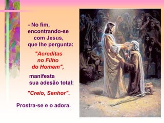 - No fim,
encontrando-se
com Jesus,
que lhe pergunta:
"Acreditas
no Filho
do Homem",
manifesta
sua adesão total:
"Creio, Senhor".
Prostra-se e o adora.
 