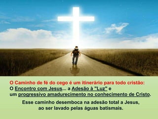 O Caminho de fé do cego é um itinerário para todo cristão:
O Encontro com Jesus... a Adesão à "Luz" e
um progressivo amadurecimento no conhecimento de Cristo.
Esse caminho desemboca na adesão total a Jesus,
ao ser lavado pelas águas batismais.
 