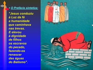 + O Prefácio sintetiza:
"Jesus conduziu
à Luz da fé
a humanidade
que caminhava
nas trevas.
E elevou
à dignidade
de filhos
os escravos
do pecado,
fazendo-os
renascer
das águas
do Batismo".
 