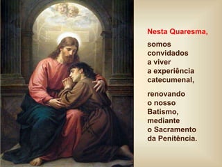 Nesta Quaresma,
somos
convidados
a viver
a experiência
catecumenal,
renovando
o nosso
Batismo,
mediante
o Sacramento
da Penitência.
 