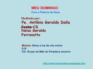 Meditada por:
Pe. Antônio Geraldo Dalla
Costa CS
MEU DOMINGO
Com a Palavra de Deus
http://www.buscandonovasaguas.com
Ilustração:
Nelso Geraldo
Ferronatto
Música: Deixa a luz do céu entrar
D.R
CD: Grupo da Mãe do Perpétuo socorro
 