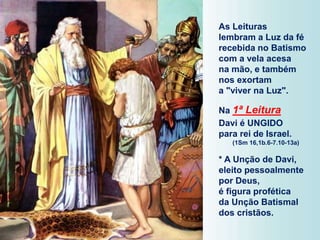 As Leituras
lembram a Luz da fé
recebida no Batismo
com a vela acesa
na mão, e também
nos exortam
a "viver na Luz".
Na 1ª Leitura
Davi é UNGIDO
para rei de Israel.
(1Sm 16,1b.6-7.10-13a)
* A Unção de Davi,
eleito pessoalmente
por Deus,
é figura profética
da Unção Batismal
dos cristãos.
 
