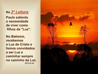 Na 2ª Leitura,
Paulo salienta
a necessidade
de viver como
filhos da "Luz".
No Batismo,
recebemos
a Luz de Cristo e
fomos convidados
a ser Luz e
caminhar sempre
no caminho da Luz.
(Ef 5,8-14)
 