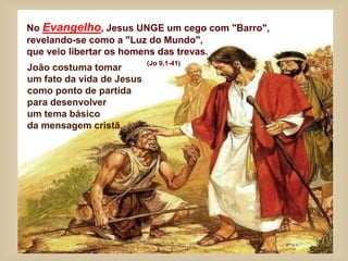 No Evangelho, Jesus UNGE um cego com "Barro",
revelando-se como a "Luz do Mundo",
que veio libertar os homens das trevas.
(Jo 9,1-41)
João costuma tomar
um fato da vida de Jesus
como ponto de partida
para desenvolver
um tema básico
da mensagem cristã.
 