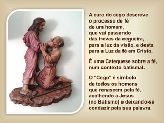A cura do cego descreve
o processo de fé
de um homem,
que vai passando
das trevas da cegueira,
para a luz da visão, e desta
para a Luz da fé em Cristo.
É uma Catequese sobre a fé,
num contexto batismal.
O "Cego" é símbolo
de todos os homens
que renascem pela fé,
acolhendo a Jesus
(no Batismo) e deixando-se
conduzir pela sua palavra.
 