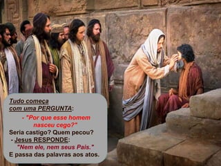 +
Tudo começa
com uma PERGUNTA:
- "Por que esse homem
nasceu cego?"
Seria castigo? Quem pecou?
- Jesus RESPONDE:
"Nem ele, nem seus Pais."
E passa das palavras aos atos.
 
