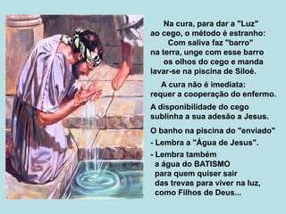 Na cura, para dar a "Luz"
ao cego, o método é estranho:
Com saliva faz "barro"
na terra, unge com esse barro
os olhos do cego e manda
lavar-se na piscina de Siloé.
A cura não é imediata:
requer a cooperação do enfermo.
A disponibilidade do cego
sublinha a sua adesão a Jesus.
O banho na piscina do "enviado"
- Lembra a "Água de Jesus".
- Lembra também
a água do BATISMO
para quem quiser sair
das trevas para viver na luz,
como Filhos de Deus...
 