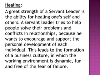 Healing:
A great strength of a Servant Leader is
the ability for healing one’s self and
others. A servant leader tries to help
people solve their problems and
conflicts in relationships, because he
wants to encourage and support the
personal development of each
individual. This leads to the formation
of a business culture, in which the
working environment is dynamic, fun
and free of the fear of failure.
 