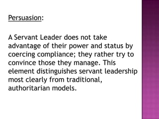 Persuasion:
A Servant Leader does not take
advantage of their power and status by
coercing compliance; they rather try to
convince those they manage. This
element distinguishes servant leadership
most clearly from traditional,
authoritarian models.
 
