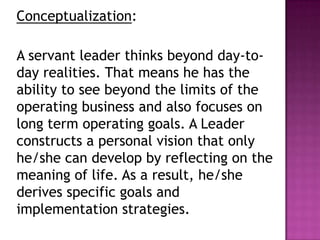Conceptualization:
A servant leader thinks beyond day-to-
day realities. That means he has the
ability to see beyond the limits of the
operating business and also focuses on
long term operating goals. A Leader
constructs a personal vision that only
he/she can develop by reflecting on the
meaning of life. As a result, he/she
derives specific goals and
implementation strategies.
 