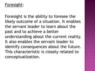 Foresight:
Foresight is the ability to foresee the
likely outcome of a situation. It enables
the servant leader to learn about the
past and to achieve a better
understanding about the current reality.
It also enables the servant leader to
identify consequences about the future.
This characteristic is closely related to
conceptualization.
 
